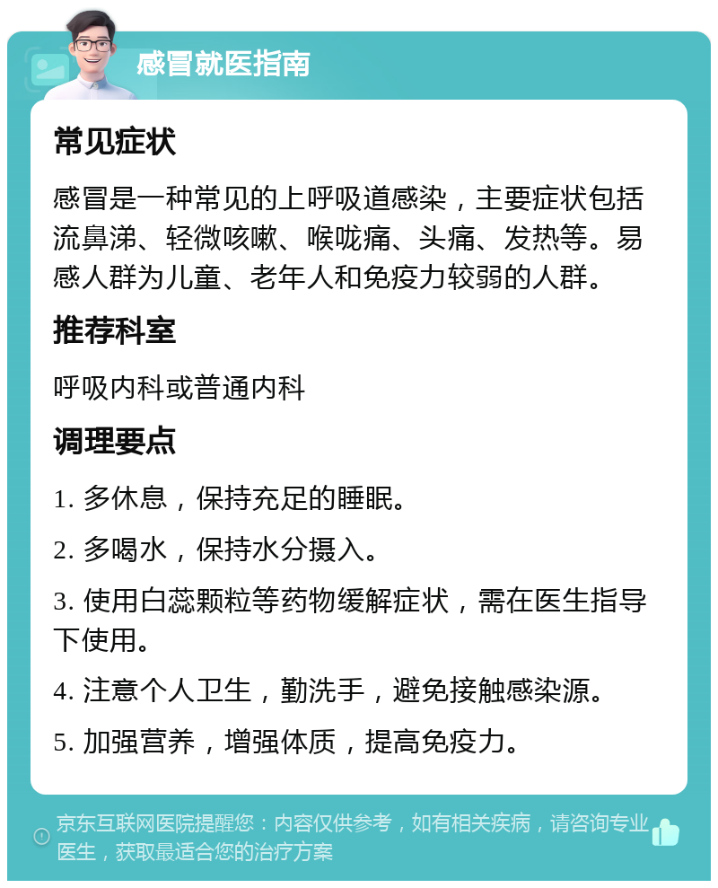 感冒就医指南 常见症状 感冒是一种常见的上呼吸道感染，主要症状包括流鼻涕、轻微咳嗽、喉咙痛、头痛、发热等。易感人群为儿童、老年人和免疫力较弱的人群。 推荐科室 呼吸内科或普通内科 调理要点 1. 多休息，保持充足的睡眠。 2. 多喝水，保持水分摄入。 3. 使用白蕊颗粒等药物缓解症状，需在医生指导下使用。 4. 注意个人卫生，勤洗手，避免接触感染源。 5. 加强营养，增强体质，提高免疫力。