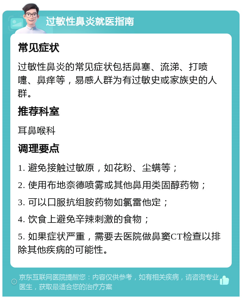 过敏性鼻炎就医指南 常见症状 过敏性鼻炎的常见症状包括鼻塞、流涕、打喷嚏、鼻痒等，易感人群为有过敏史或家族史的人群。 推荐科室 耳鼻喉科 调理要点 1. 避免接触过敏原，如花粉、尘螨等； 2. 使用布地奈德喷雾或其他鼻用类固醇药物； 3. 可以口服抗组胺药物如氯雷他定； 4. 饮食上避免辛辣刺激的食物； 5. 如果症状严重，需要去医院做鼻窦CT检查以排除其他疾病的可能性。