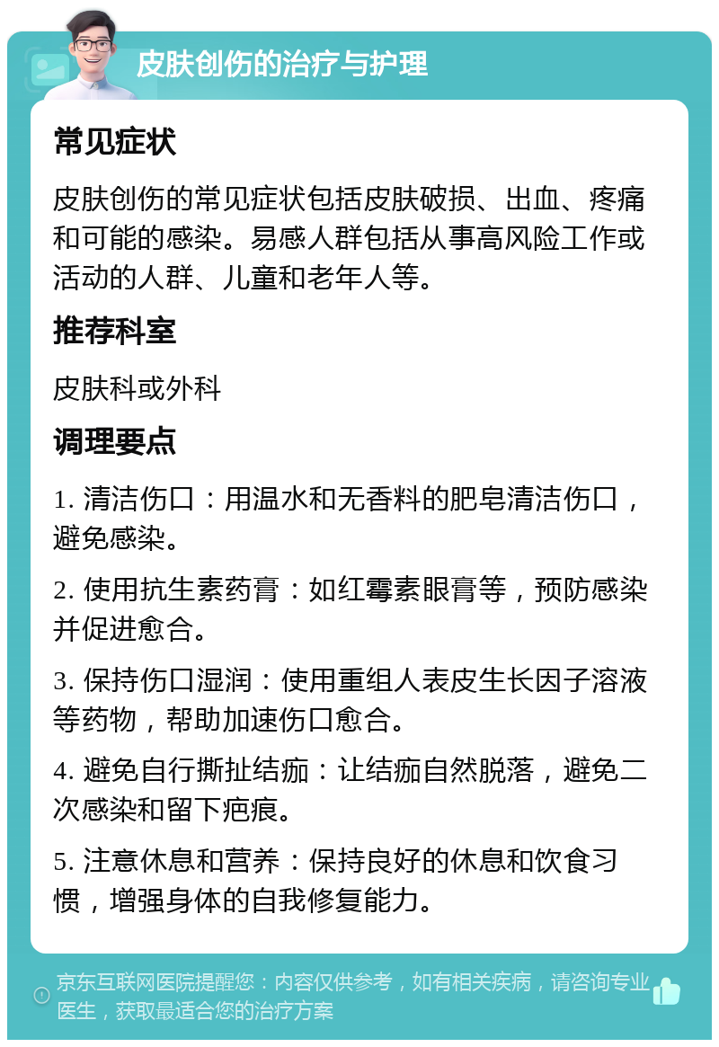 皮肤创伤的治疗与护理 常见症状 皮肤创伤的常见症状包括皮肤破损、出血、疼痛和可能的感染。易感人群包括从事高风险工作或活动的人群、儿童和老年人等。 推荐科室 皮肤科或外科 调理要点 1. 清洁伤口：用温水和无香料的肥皂清洁伤口，避免感染。 2. 使用抗生素药膏：如红霉素眼膏等，预防感染并促进愈合。 3. 保持伤口湿润：使用重组人表皮生长因子溶液等药物，帮助加速伤口愈合。 4. 避免自行撕扯结痂：让结痂自然脱落，避免二次感染和留下疤痕。 5. 注意休息和营养：保持良好的休息和饮食习惯，增强身体的自我修复能力。