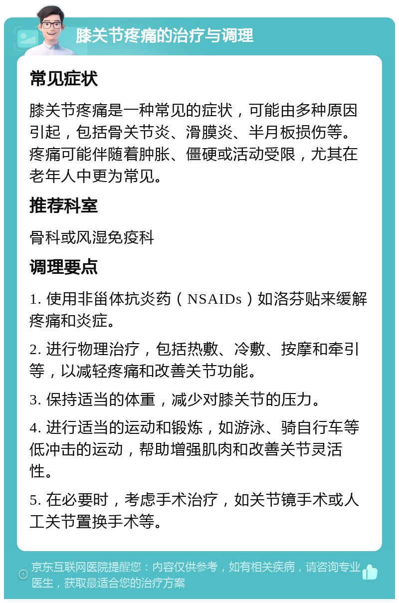 膝关节疼痛的治疗与调理 常见症状 膝关节疼痛是一种常见的症状，可能由多种原因引起，包括骨关节炎、滑膜炎、半月板损伤等。疼痛可能伴随着肿胀、僵硬或活动受限，尤其在老年人中更为常见。 推荐科室 骨科或风湿免疫科 调理要点 1. 使用非甾体抗炎药（NSAIDs）如洛芬贴来缓解疼痛和炎症。 2. 进行物理治疗，包括热敷、冷敷、按摩和牵引等，以减轻疼痛和改善关节功能。 3. 保持适当的体重，减少对膝关节的压力。 4. 进行适当的运动和锻炼，如游泳、骑自行车等低冲击的运动，帮助增强肌肉和改善关节灵活性。 5. 在必要时，考虑手术治疗，如关节镜手术或人工关节置换手术等。