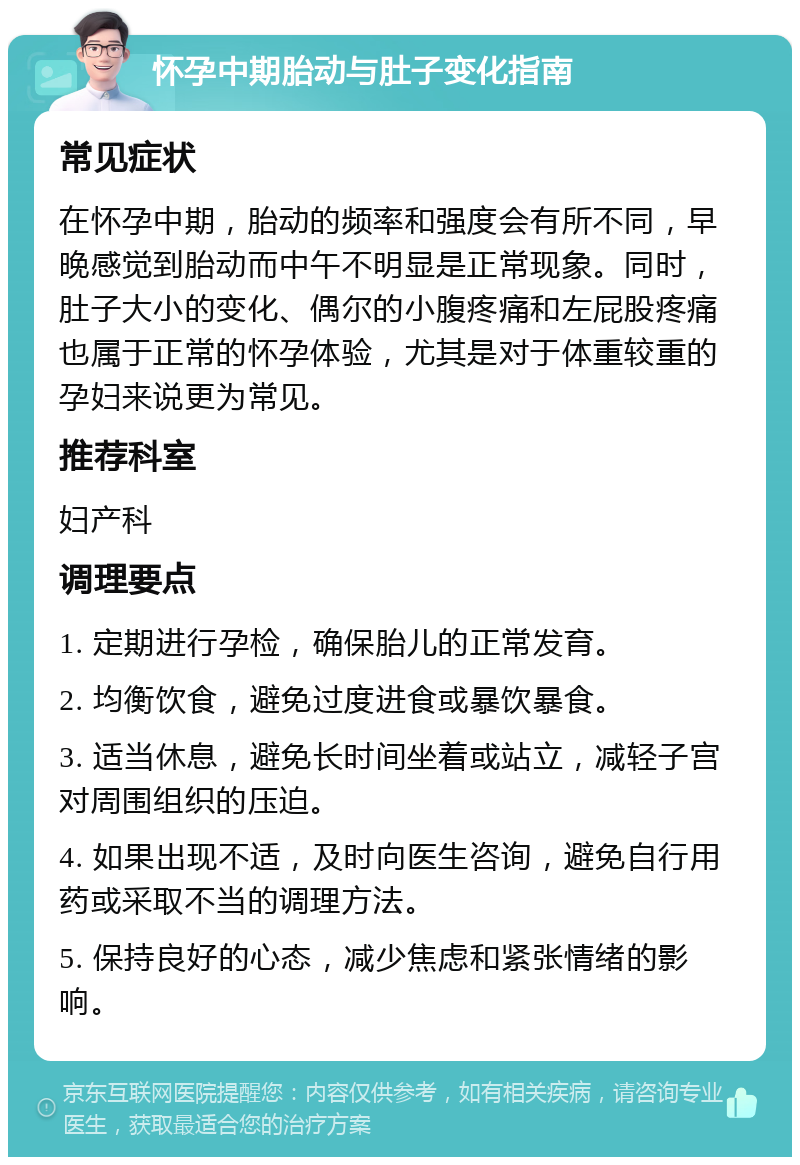 怀孕中期胎动与肚子变化指南 常见症状 在怀孕中期，胎动的频率和强度会有所不同，早晚感觉到胎动而中午不明显是正常现象。同时，肚子大小的变化、偶尔的小腹疼痛和左屁股疼痛也属于正常的怀孕体验，尤其是对于体重较重的孕妇来说更为常见。 推荐科室 妇产科 调理要点 1. 定期进行孕检，确保胎儿的正常发育。 2. 均衡饮食，避免过度进食或暴饮暴食。 3. 适当休息，避免长时间坐着或站立，减轻子宫对周围组织的压迫。 4. 如果出现不适，及时向医生咨询，避免自行用药或采取不当的调理方法。 5. 保持良好的心态，减少焦虑和紧张情绪的影响。