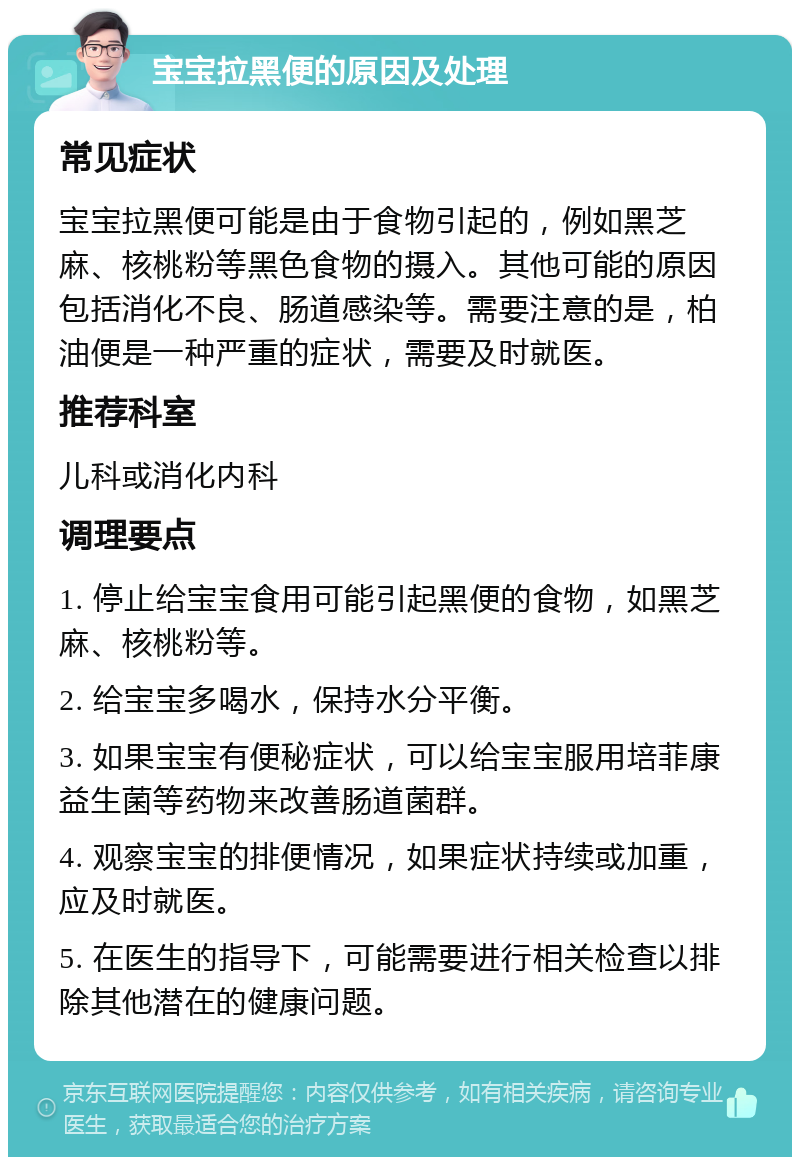 宝宝拉黑便的原因及处理 常见症状 宝宝拉黑便可能是由于食物引起的，例如黑芝麻、核桃粉等黑色食物的摄入。其他可能的原因包括消化不良、肠道感染等。需要注意的是，柏油便是一种严重的症状，需要及时就医。 推荐科室 儿科或消化内科 调理要点 1. 停止给宝宝食用可能引起黑便的食物，如黑芝麻、核桃粉等。 2. 给宝宝多喝水，保持水分平衡。 3. 如果宝宝有便秘症状，可以给宝宝服用培菲康益生菌等药物来改善肠道菌群。 4. 观察宝宝的排便情况，如果症状持续或加重，应及时就医。 5. 在医生的指导下，可能需要进行相关检查以排除其他潜在的健康问题。