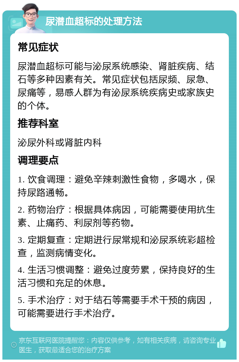 尿潜血超标的处理方法 常见症状 尿潜血超标可能与泌尿系统感染、肾脏疾病、结石等多种因素有关。常见症状包括尿频、尿急、尿痛等，易感人群为有泌尿系统疾病史或家族史的个体。 推荐科室 泌尿外科或肾脏内科 调理要点 1. 饮食调理：避免辛辣刺激性食物，多喝水，保持尿路通畅。 2. 药物治疗：根据具体病因，可能需要使用抗生素、止痛药、利尿剂等药物。 3. 定期复查：定期进行尿常规和泌尿系统彩超检查，监测病情变化。 4. 生活习惯调整：避免过度劳累，保持良好的生活习惯和充足的休息。 5. 手术治疗：对于结石等需要手术干预的病因，可能需要进行手术治疗。