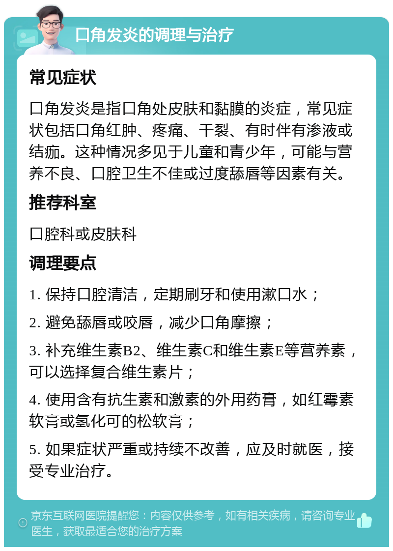 口角发炎的调理与治疗 常见症状 口角发炎是指口角处皮肤和黏膜的炎症，常见症状包括口角红肿、疼痛、干裂、有时伴有渗液或结痂。这种情况多见于儿童和青少年，可能与营养不良、口腔卫生不佳或过度舔唇等因素有关。 推荐科室 口腔科或皮肤科 调理要点 1. 保持口腔清洁，定期刷牙和使用漱口水； 2. 避免舔唇或咬唇，减少口角摩擦； 3. 补充维生素B2、维生素C和维生素E等营养素，可以选择复合维生素片； 4. 使用含有抗生素和激素的外用药膏，如红霉素软膏或氢化可的松软膏； 5. 如果症状严重或持续不改善，应及时就医，接受专业治疗。