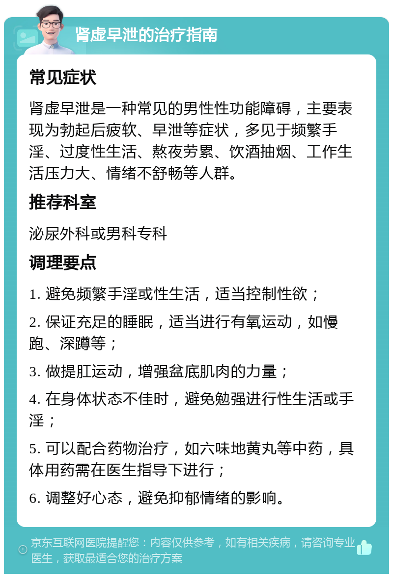 肾虚早泄的治疗指南 常见症状 肾虚早泄是一种常见的男性性功能障碍，主要表现为勃起后疲软、早泄等症状，多见于频繁手淫、过度性生活、熬夜劳累、饮酒抽烟、工作生活压力大、情绪不舒畅等人群。 推荐科室 泌尿外科或男科专科 调理要点 1. 避免频繁手淫或性生活，适当控制性欲； 2. 保证充足的睡眠，适当进行有氧运动，如慢跑、深蹲等； 3. 做提肛运动，增强盆底肌肉的力量； 4. 在身体状态不佳时，避免勉强进行性生活或手淫； 5. 可以配合药物治疗，如六味地黄丸等中药，具体用药需在医生指导下进行； 6. 调整好心态，避免抑郁情绪的影响。