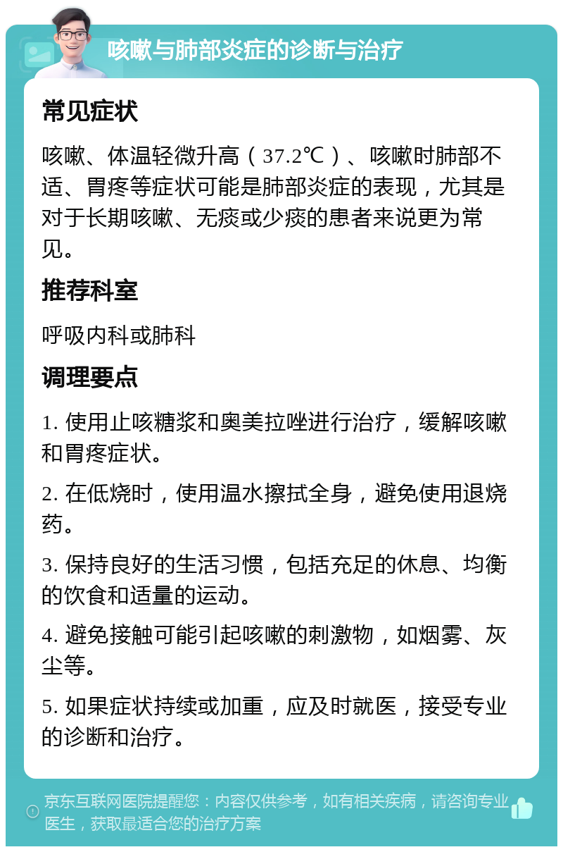 咳嗽与肺部炎症的诊断与治疗 常见症状 咳嗽、体温轻微升高（37.2℃）、咳嗽时肺部不适、胃疼等症状可能是肺部炎症的表现，尤其是对于长期咳嗽、无痰或少痰的患者来说更为常见。 推荐科室 呼吸内科或肺科 调理要点 1. 使用止咳糖浆和奥美拉唑进行治疗，缓解咳嗽和胃疼症状。 2. 在低烧时，使用温水擦拭全身，避免使用退烧药。 3. 保持良好的生活习惯，包括充足的休息、均衡的饮食和适量的运动。 4. 避免接触可能引起咳嗽的刺激物，如烟雾、灰尘等。 5. 如果症状持续或加重，应及时就医，接受专业的诊断和治疗。