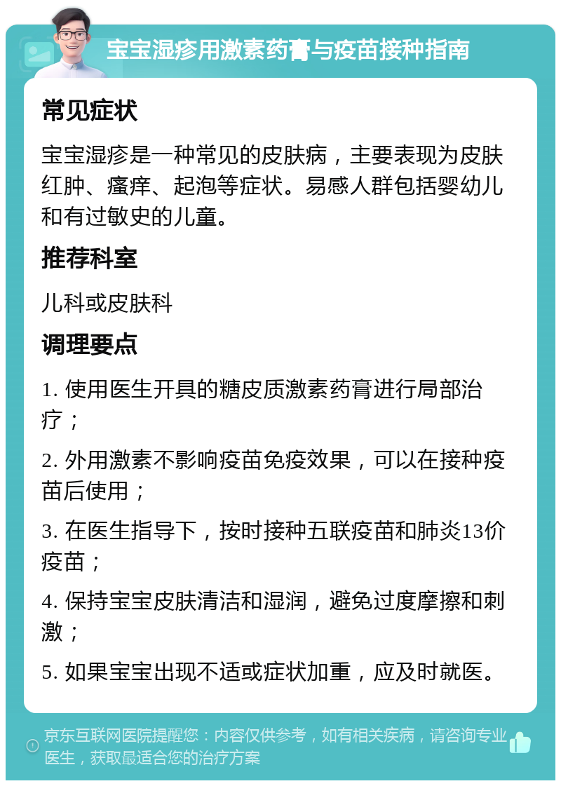 宝宝湿疹用激素药膏与疫苗接种指南 常见症状 宝宝湿疹是一种常见的皮肤病，主要表现为皮肤红肿、瘙痒、起泡等症状。易感人群包括婴幼儿和有过敏史的儿童。 推荐科室 儿科或皮肤科 调理要点 1. 使用医生开具的糖皮质激素药膏进行局部治疗； 2. 外用激素不影响疫苗免疫效果，可以在接种疫苗后使用； 3. 在医生指导下，按时接种五联疫苗和肺炎13价疫苗； 4. 保持宝宝皮肤清洁和湿润，避免过度摩擦和刺激； 5. 如果宝宝出现不适或症状加重，应及时就医。