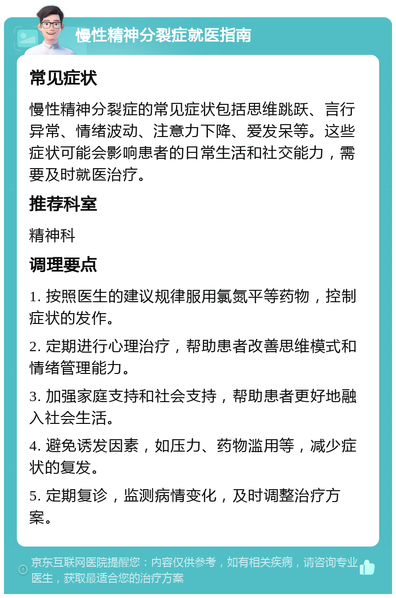 慢性精神分裂症就医指南 常见症状 慢性精神分裂症的常见症状包括思维跳跃、言行异常、情绪波动、注意力下降、爱发呆等。这些症状可能会影响患者的日常生活和社交能力，需要及时就医治疗。 推荐科室 精神科 调理要点 1. 按照医生的建议规律服用氯氮平等药物，控制症状的发作。 2. 定期进行心理治疗，帮助患者改善思维模式和情绪管理能力。 3. 加强家庭支持和社会支持，帮助患者更好地融入社会生活。 4. 避免诱发因素，如压力、药物滥用等，减少症状的复发。 5. 定期复诊，监测病情变化，及时调整治疗方案。