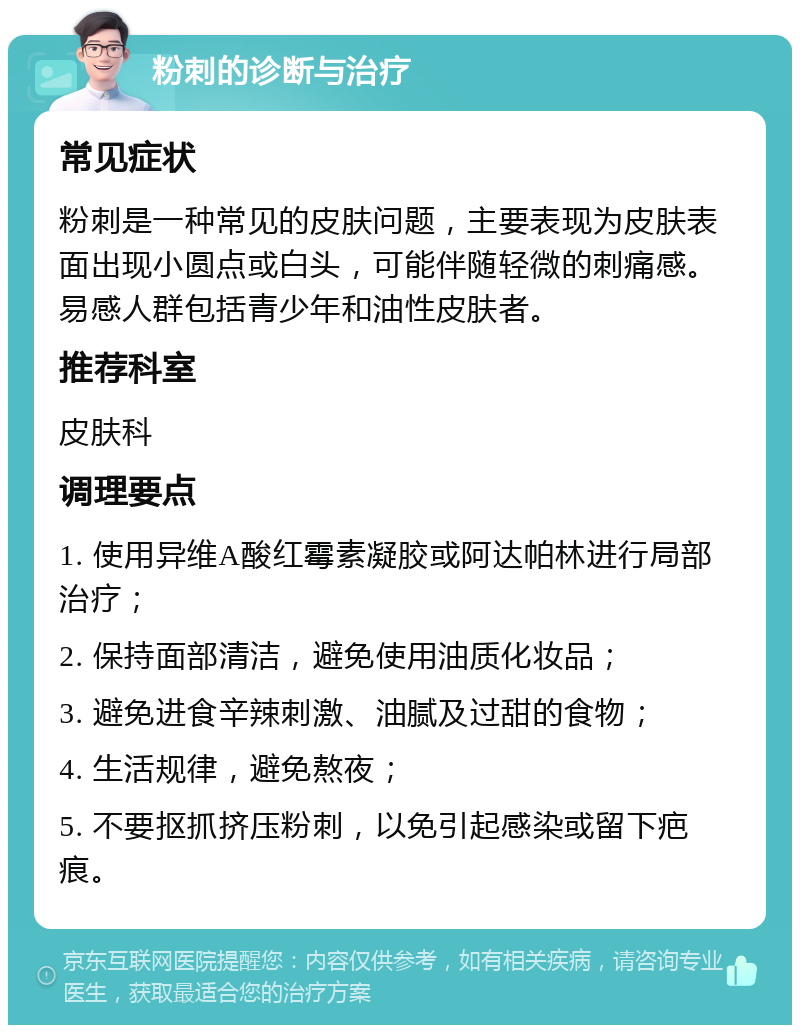 粉刺的诊断与治疗 常见症状 粉刺是一种常见的皮肤问题，主要表现为皮肤表面出现小圆点或白头，可能伴随轻微的刺痛感。易感人群包括青少年和油性皮肤者。 推荐科室 皮肤科 调理要点 1. 使用异维A酸红霉素凝胶或阿达帕林进行局部治疗； 2. 保持面部清洁，避免使用油质化妆品； 3. 避免进食辛辣刺激、油腻及过甜的食物； 4. 生活规律，避免熬夜； 5. 不要抠抓挤压粉刺，以免引起感染或留下疤痕。