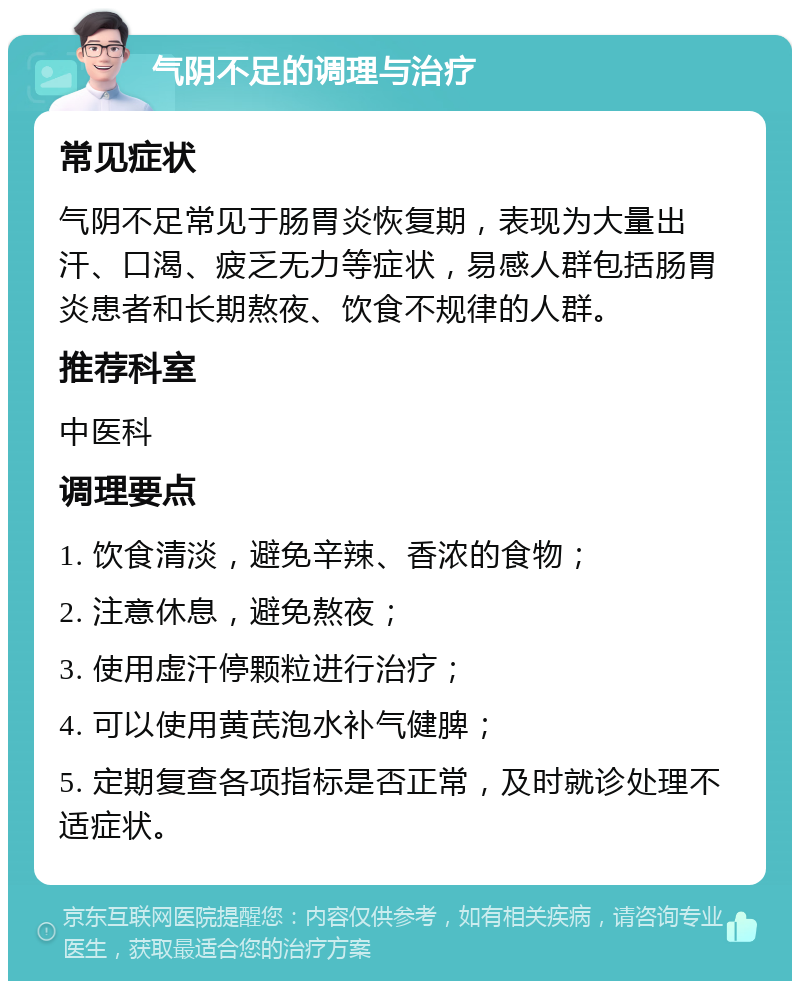 气阴不足的调理与治疗 常见症状 气阴不足常见于肠胃炎恢复期，表现为大量出汗、口渴、疲乏无力等症状，易感人群包括肠胃炎患者和长期熬夜、饮食不规律的人群。 推荐科室 中医科 调理要点 1. 饮食清淡，避免辛辣、香浓的食物； 2. 注意休息，避免熬夜； 3. 使用虚汗停颗粒进行治疗； 4. 可以使用黄芪泡水补气健脾； 5. 定期复查各项指标是否正常，及时就诊处理不适症状。