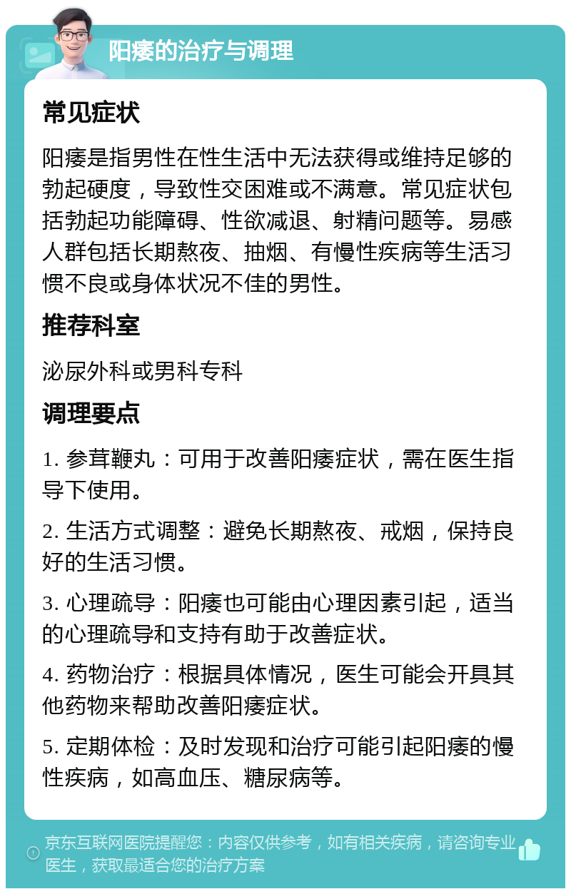 阳痿的治疗与调理 常见症状 阳痿是指男性在性生活中无法获得或维持足够的勃起硬度，导致性交困难或不满意。常见症状包括勃起功能障碍、性欲减退、射精问题等。易感人群包括长期熬夜、抽烟、有慢性疾病等生活习惯不良或身体状况不佳的男性。 推荐科室 泌尿外科或男科专科 调理要点 1. 参茸鞭丸：可用于改善阳痿症状，需在医生指导下使用。 2. 生活方式调整：避免长期熬夜、戒烟，保持良好的生活习惯。 3. 心理疏导：阳痿也可能由心理因素引起，适当的心理疏导和支持有助于改善症状。 4. 药物治疗：根据具体情况，医生可能会开具其他药物来帮助改善阳痿症状。 5. 定期体检：及时发现和治疗可能引起阳痿的慢性疾病，如高血压、糖尿病等。