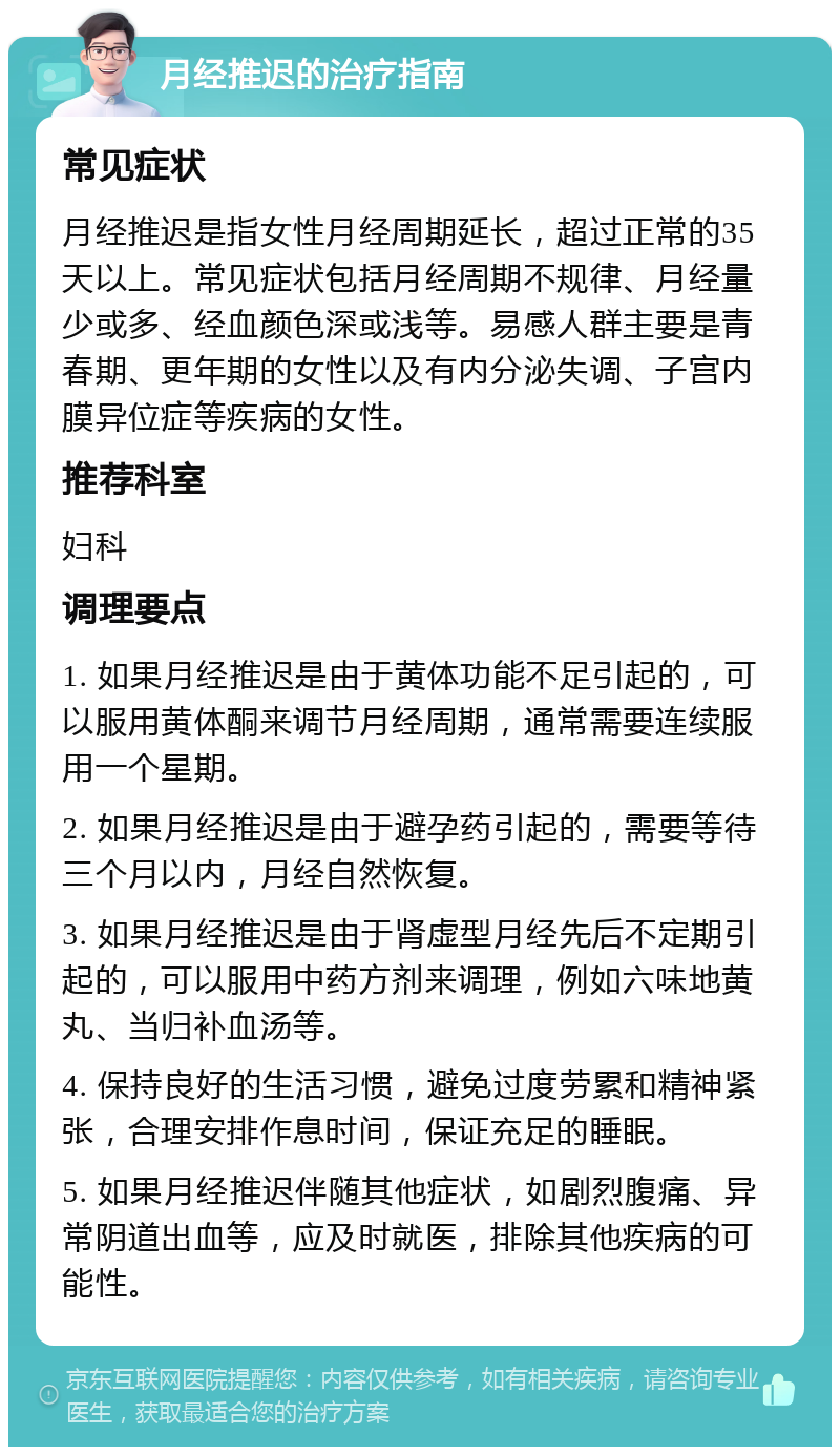 月经推迟的治疗指南 常见症状 月经推迟是指女性月经周期延长，超过正常的35天以上。常见症状包括月经周期不规律、月经量少或多、经血颜色深或浅等。易感人群主要是青春期、更年期的女性以及有内分泌失调、子宫内膜异位症等疾病的女性。 推荐科室 妇科 调理要点 1. 如果月经推迟是由于黄体功能不足引起的，可以服用黄体酮来调节月经周期，通常需要连续服用一个星期。 2. 如果月经推迟是由于避孕药引起的，需要等待三个月以内，月经自然恢复。 3. 如果月经推迟是由于肾虚型月经先后不定期引起的，可以服用中药方剂来调理，例如六味地黄丸、当归补血汤等。 4. 保持良好的生活习惯，避免过度劳累和精神紧张，合理安排作息时间，保证充足的睡眠。 5. 如果月经推迟伴随其他症状，如剧烈腹痛、异常阴道出血等，应及时就医，排除其他疾病的可能性。