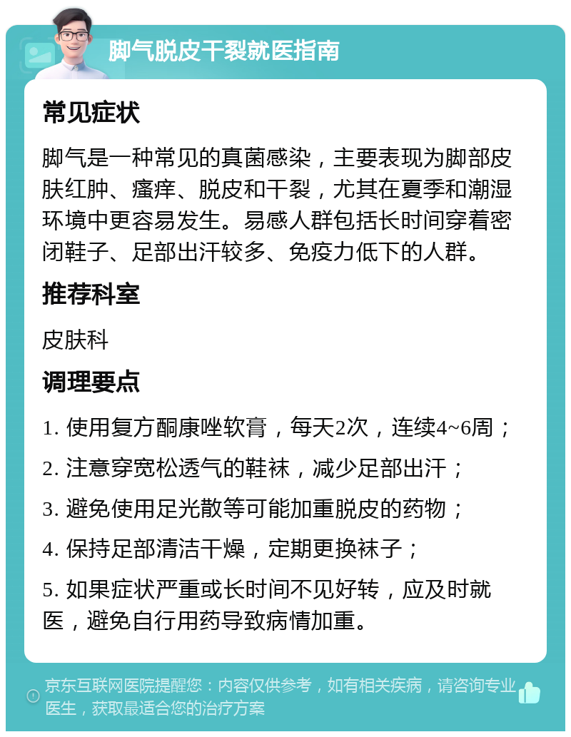 脚气脱皮干裂就医指南 常见症状 脚气是一种常见的真菌感染，主要表现为脚部皮肤红肿、瘙痒、脱皮和干裂，尤其在夏季和潮湿环境中更容易发生。易感人群包括长时间穿着密闭鞋子、足部出汗较多、免疫力低下的人群。 推荐科室 皮肤科 调理要点 1. 使用复方酮康唑软膏，每天2次，连续4~6周； 2. 注意穿宽松透气的鞋袜，减少足部出汗； 3. 避免使用足光散等可能加重脱皮的药物； 4. 保持足部清洁干燥，定期更换袜子； 5. 如果症状严重或长时间不见好转，应及时就医，避免自行用药导致病情加重。