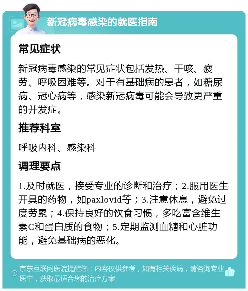 新冠病毒感染的就医指南 常见症状 新冠病毒感染的常见症状包括发热、干咳、疲劳、呼吸困难等。对于有基础病的患者，如糖尿病、冠心病等，感染新冠病毒可能会导致更严重的并发症。 推荐科室 呼吸内科、感染科 调理要点 1.及时就医，接受专业的诊断和治疗；2.服用医生开具的药物，如paxlovid等；3.注意休息，避免过度劳累；4.保持良好的饮食习惯，多吃富含维生素C和蛋白质的食物；5.定期监测血糖和心脏功能，避免基础病的恶化。