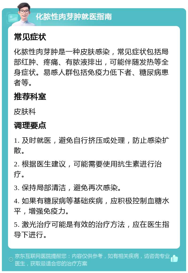 化脓性肉芽肿就医指南 常见症状 化脓性肉芽肿是一种皮肤感染，常见症状包括局部红肿、疼痛、有脓液排出，可能伴随发热等全身症状。易感人群包括免疫力低下者、糖尿病患者等。 推荐科室 皮肤科 调理要点 1. 及时就医，避免自行挤压或处理，防止感染扩散。 2. 根据医生建议，可能需要使用抗生素进行治疗。 3. 保持局部清洁，避免再次感染。 4. 如果有糖尿病等基础疾病，应积极控制血糖水平，增强免疫力。 5. 激光治疗可能是有效的治疗方法，应在医生指导下进行。