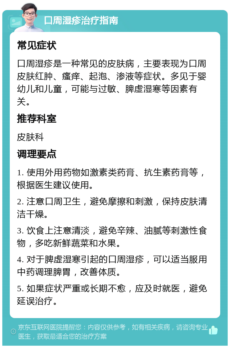 口周湿疹治疗指南 常见症状 口周湿疹是一种常见的皮肤病，主要表现为口周皮肤红肿、瘙痒、起泡、渗液等症状。多见于婴幼儿和儿童，可能与过敏、脾虚湿寒等因素有关。 推荐科室 皮肤科 调理要点 1. 使用外用药物如激素类药膏、抗生素药膏等，根据医生建议使用。 2. 注意口周卫生，避免摩擦和刺激，保持皮肤清洁干燥。 3. 饮食上注意清淡，避免辛辣、油腻等刺激性食物，多吃新鲜蔬菜和水果。 4. 对于脾虚湿寒引起的口周湿疹，可以适当服用中药调理脾胃，改善体质。 5. 如果症状严重或长期不愈，应及时就医，避免延误治疗。