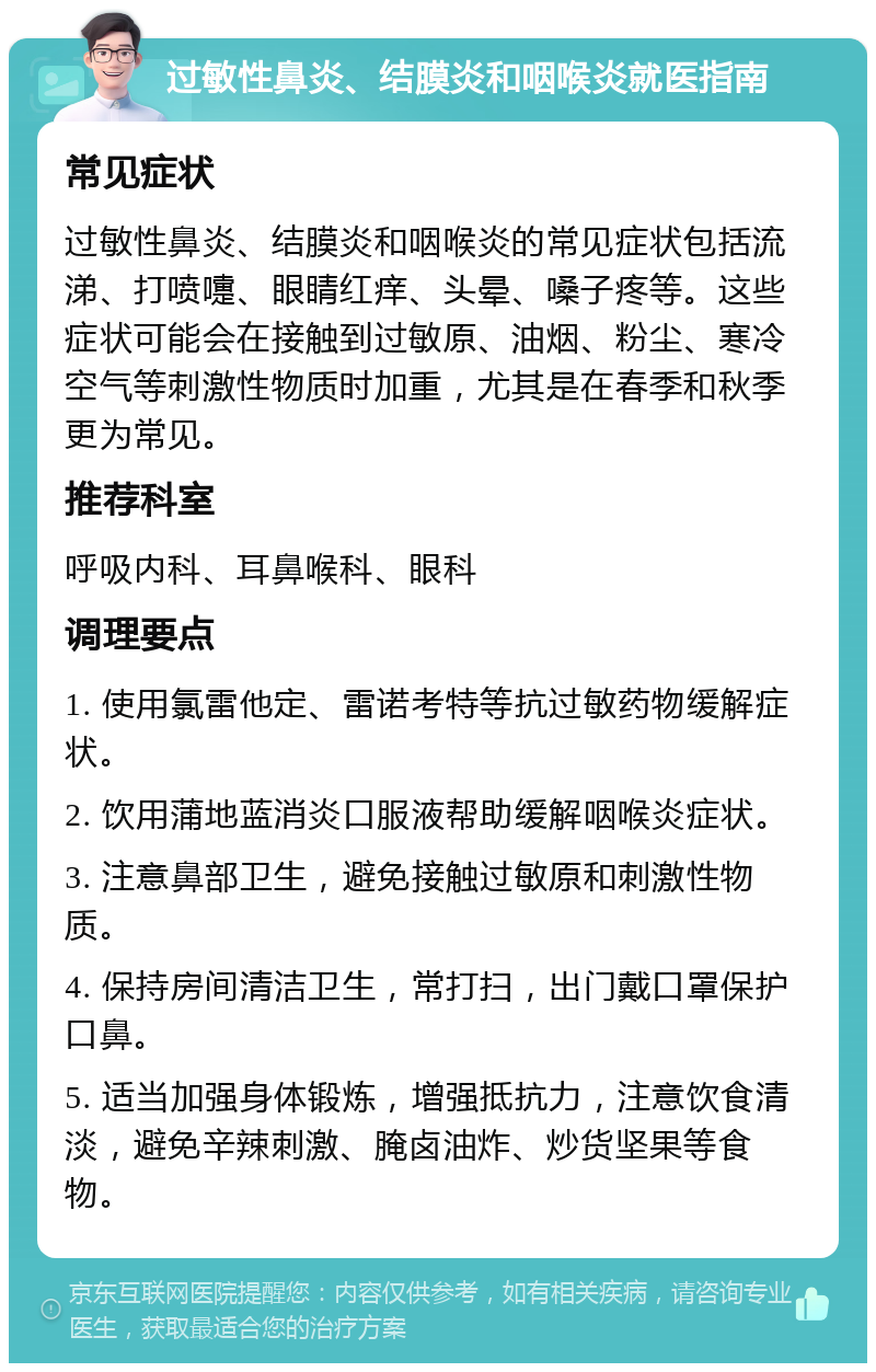 过敏性鼻炎、结膜炎和咽喉炎就医指南 常见症状 过敏性鼻炎、结膜炎和咽喉炎的常见症状包括流涕、打喷嚏、眼睛红痒、头晕、嗓子疼等。这些症状可能会在接触到过敏原、油烟、粉尘、寒冷空气等刺激性物质时加重，尤其是在春季和秋季更为常见。 推荐科室 呼吸内科、耳鼻喉科、眼科 调理要点 1. 使用氯雷他定、雷诺考特等抗过敏药物缓解症状。 2. 饮用蒲地蓝消炎口服液帮助缓解咽喉炎症状。 3. 注意鼻部卫生，避免接触过敏原和刺激性物质。 4. 保持房间清洁卫生，常打扫，出门戴口罩保护口鼻。 5. 适当加强身体锻炼，增强抵抗力，注意饮食清淡，避免辛辣刺激、腌卤油炸、炒货坚果等食物。