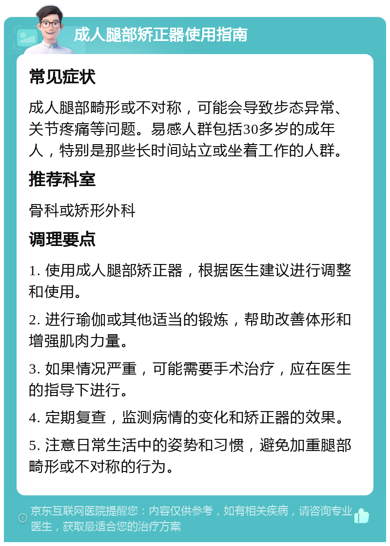 成人腿部矫正器使用指南 常见症状 成人腿部畸形或不对称，可能会导致步态异常、关节疼痛等问题。易感人群包括30多岁的成年人，特别是那些长时间站立或坐着工作的人群。 推荐科室 骨科或矫形外科 调理要点 1. 使用成人腿部矫正器，根据医生建议进行调整和使用。 2. 进行瑜伽或其他适当的锻炼，帮助改善体形和增强肌肉力量。 3. 如果情况严重，可能需要手术治疗，应在医生的指导下进行。 4. 定期复查，监测病情的变化和矫正器的效果。 5. 注意日常生活中的姿势和习惯，避免加重腿部畸形或不对称的行为。