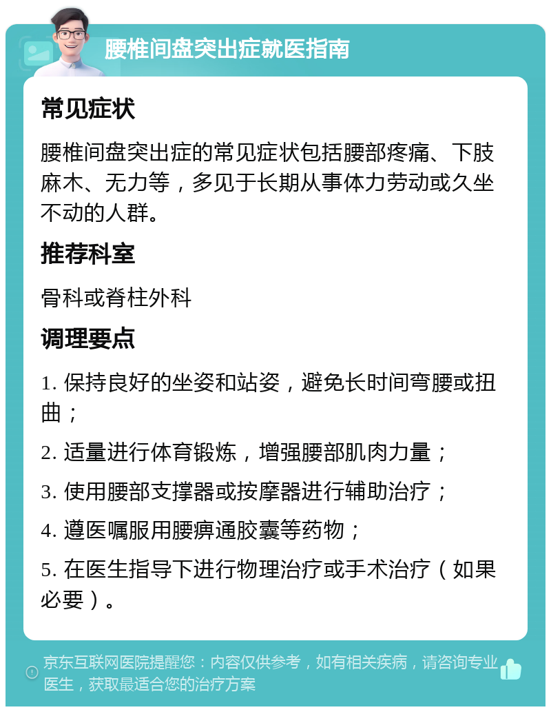 腰椎间盘突出症就医指南 常见症状 腰椎间盘突出症的常见症状包括腰部疼痛、下肢麻木、无力等，多见于长期从事体力劳动或久坐不动的人群。 推荐科室 骨科或脊柱外科 调理要点 1. 保持良好的坐姿和站姿，避免长时间弯腰或扭曲； 2. 适量进行体育锻炼，增强腰部肌肉力量； 3. 使用腰部支撑器或按摩器进行辅助治疗； 4. 遵医嘱服用腰痹通胶囊等药物； 5. 在医生指导下进行物理治疗或手术治疗（如果必要）。