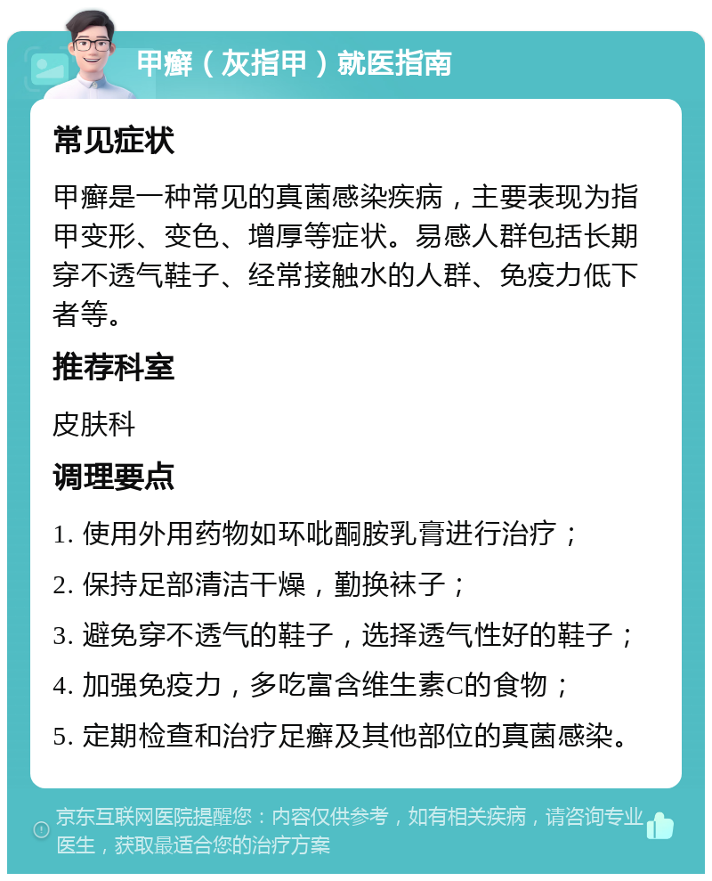 甲癣（灰指甲）就医指南 常见症状 甲癣是一种常见的真菌感染疾病，主要表现为指甲变形、变色、增厚等症状。易感人群包括长期穿不透气鞋子、经常接触水的人群、免疫力低下者等。 推荐科室 皮肤科 调理要点 1. 使用外用药物如环吡酮胺乳膏进行治疗； 2. 保持足部清洁干燥，勤换袜子； 3. 避免穿不透气的鞋子，选择透气性好的鞋子； 4. 加强免疫力，多吃富含维生素C的食物； 5. 定期检查和治疗足癣及其他部位的真菌感染。