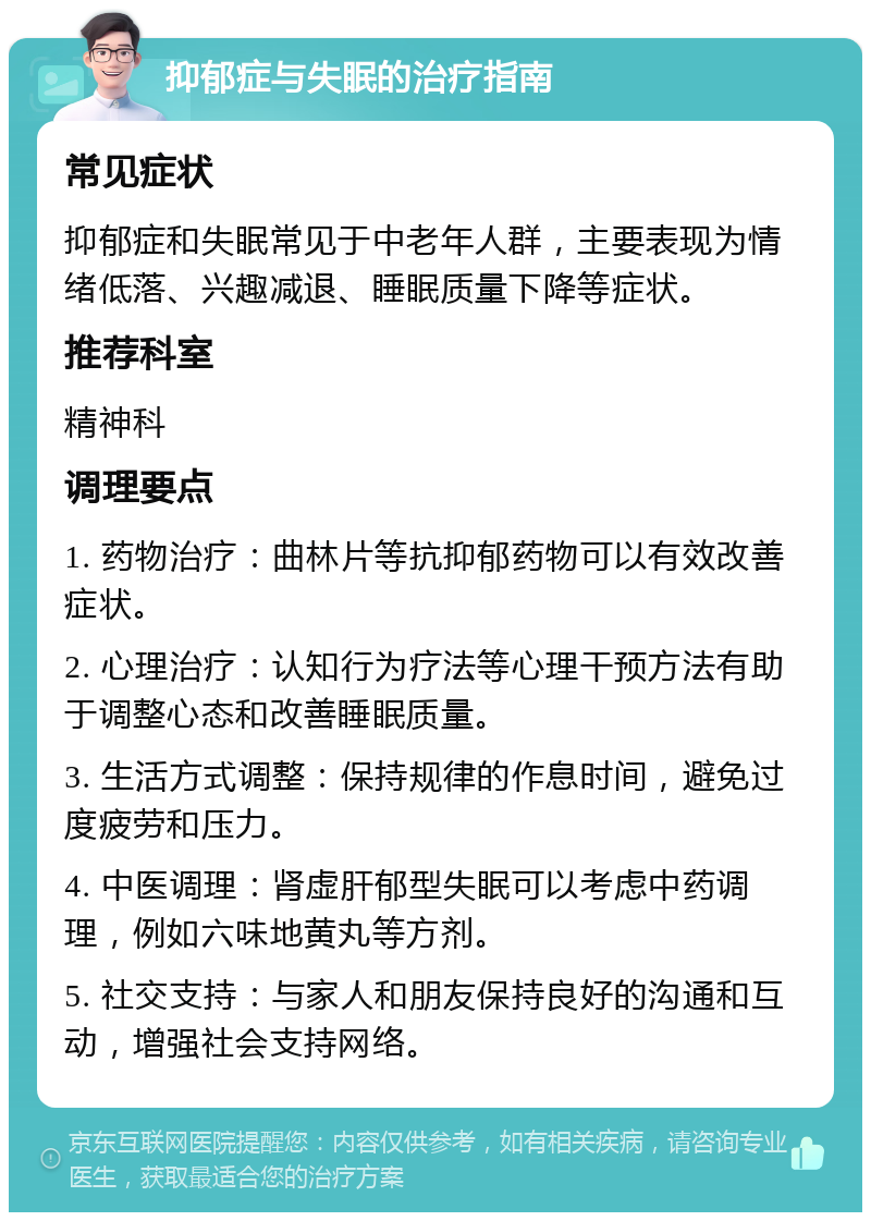 抑郁症与失眠的治疗指南 常见症状 抑郁症和失眠常见于中老年人群，主要表现为情绪低落、兴趣减退、睡眠质量下降等症状。 推荐科室 精神科 调理要点 1. 药物治疗：曲林片等抗抑郁药物可以有效改善症状。 2. 心理治疗：认知行为疗法等心理干预方法有助于调整心态和改善睡眠质量。 3. 生活方式调整：保持规律的作息时间，避免过度疲劳和压力。 4. 中医调理：肾虚肝郁型失眠可以考虑中药调理，例如六味地黄丸等方剂。 5. 社交支持：与家人和朋友保持良好的沟通和互动，增强社会支持网络。