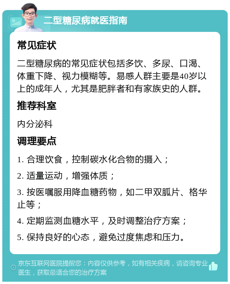 二型糖尿病就医指南 常见症状 二型糖尿病的常见症状包括多饮、多尿、口渴、体重下降、视力模糊等。易感人群主要是40岁以上的成年人，尤其是肥胖者和有家族史的人群。 推荐科室 内分泌科 调理要点 1. 合理饮食，控制碳水化合物的摄入； 2. 适量运动，增强体质； 3. 按医嘱服用降血糖药物，如二甲双胍片、格华止等； 4. 定期监测血糖水平，及时调整治疗方案； 5. 保持良好的心态，避免过度焦虑和压力。