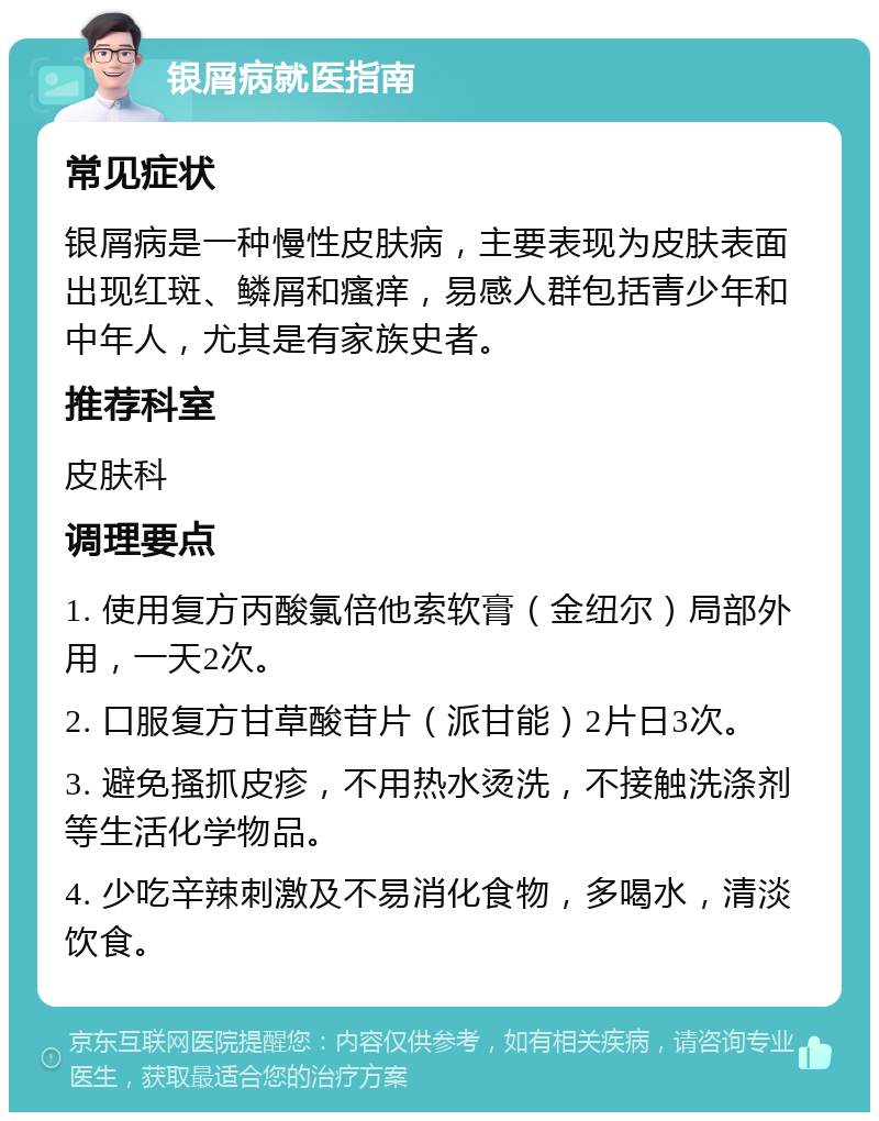 银屑病就医指南 常见症状 银屑病是一种慢性皮肤病，主要表现为皮肤表面出现红斑、鳞屑和瘙痒，易感人群包括青少年和中年人，尤其是有家族史者。 推荐科室 皮肤科 调理要点 1. 使用复方丙酸氯倍他索软膏（金纽尔）局部外用，一天2次。 2. 口服复方甘草酸苷片（派甘能）2片日3次。 3. 避免搔抓皮疹，不用热水烫洗，不接触洗涤剂等生活化学物品。 4. 少吃辛辣刺激及不易消化食物，多喝水，清淡饮食。