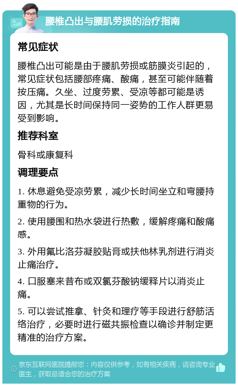 腰椎凸出与腰肌劳损的治疗指南 常见症状 腰椎凸出可能是由于腰肌劳损或筋膜炎引起的，常见症状包括腰部疼痛、酸痛，甚至可能伴随着按压痛。久坐、过度劳累、受凉等都可能是诱因，尤其是长时间保持同一姿势的工作人群更易受到影响。 推荐科室 骨科或康复科 调理要点 1. 休息避免受凉劳累，减少长时间坐立和弯腰持重物的行为。 2. 使用腰围和热水袋进行热敷，缓解疼痛和酸痛感。 3. 外用氟比洛芬凝胶贴膏或扶他林乳剂进行消炎止痛治疗。 4. 口服塞来昔布或双氯芬酸钠缓释片以消炎止痛。 5. 可以尝试推拿、针灸和理疗等手段进行舒筋活络治疗，必要时进行磁共振检查以确诊并制定更精准的治疗方案。