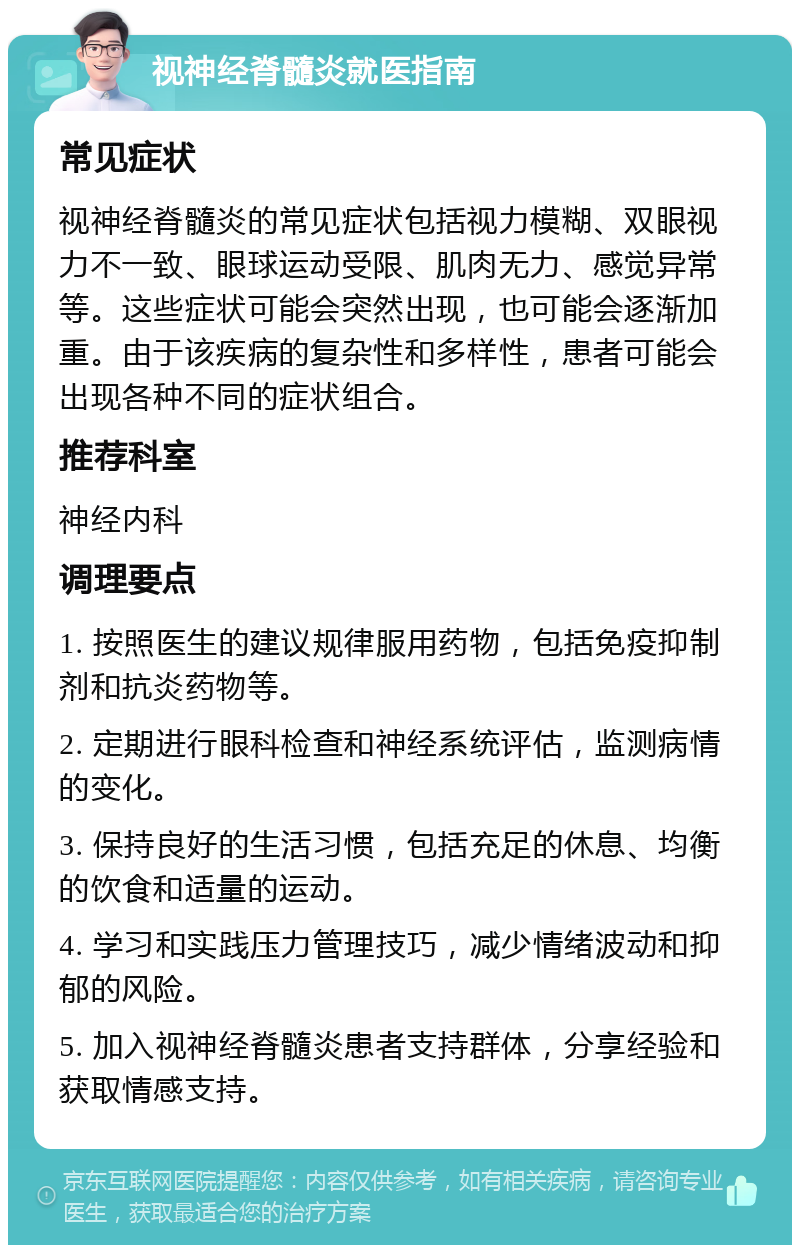 视神经脊髓炎就医指南 常见症状 视神经脊髓炎的常见症状包括视力模糊、双眼视力不一致、眼球运动受限、肌肉无力、感觉异常等。这些症状可能会突然出现，也可能会逐渐加重。由于该疾病的复杂性和多样性，患者可能会出现各种不同的症状组合。 推荐科室 神经内科 调理要点 1. 按照医生的建议规律服用药物，包括免疫抑制剂和抗炎药物等。 2. 定期进行眼科检查和神经系统评估，监测病情的变化。 3. 保持良好的生活习惯，包括充足的休息、均衡的饮食和适量的运动。 4. 学习和实践压力管理技巧，减少情绪波动和抑郁的风险。 5. 加入视神经脊髓炎患者支持群体，分享经验和获取情感支持。