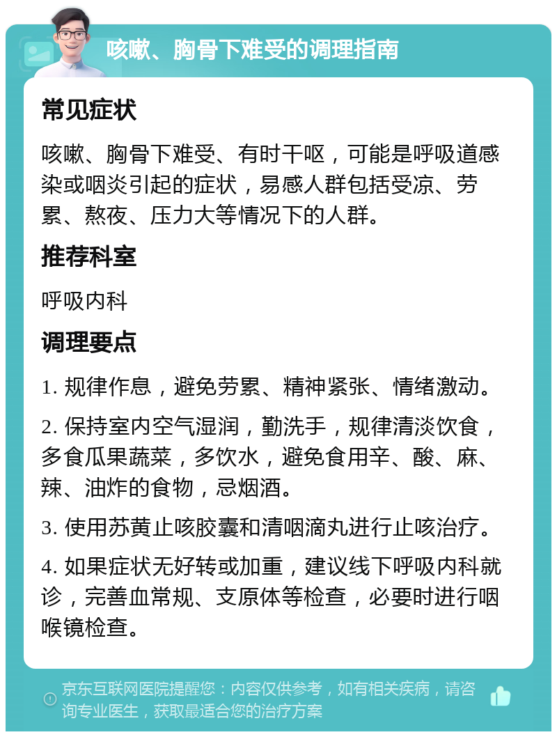 咳嗽、胸骨下难受的调理指南 常见症状 咳嗽、胸骨下难受、有时干呕，可能是呼吸道感染或咽炎引起的症状，易感人群包括受凉、劳累、熬夜、压力大等情况下的人群。 推荐科室 呼吸内科 调理要点 1. 规律作息，避免劳累、精神紧张、情绪激动。 2. 保持室内空气湿润，勤洗手，规律清淡饮食，多食瓜果蔬菜，多饮水，避免食用辛、酸、麻、辣、油炸的食物，忌烟酒。 3. 使用苏黄止咳胶囊和清咽滴丸进行止咳治疗。 4. 如果症状无好转或加重，建议线下呼吸内科就诊，完善血常规、支原体等检查，必要时进行咽喉镜检查。