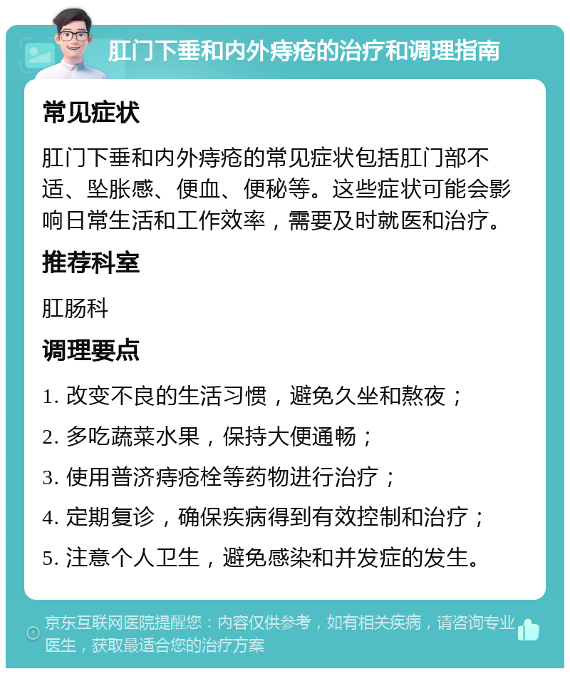 肛门下垂和内外痔疮的治疗和调理指南 常见症状 肛门下垂和内外痔疮的常见症状包括肛门部不适、坠胀感、便血、便秘等。这些症状可能会影响日常生活和工作效率，需要及时就医和治疗。 推荐科室 肛肠科 调理要点 1. 改变不良的生活习惯，避免久坐和熬夜； 2. 多吃蔬菜水果，保持大便通畅； 3. 使用普济痔疮栓等药物进行治疗； 4. 定期复诊，确保疾病得到有效控制和治疗； 5. 注意个人卫生，避免感染和并发症的发生。