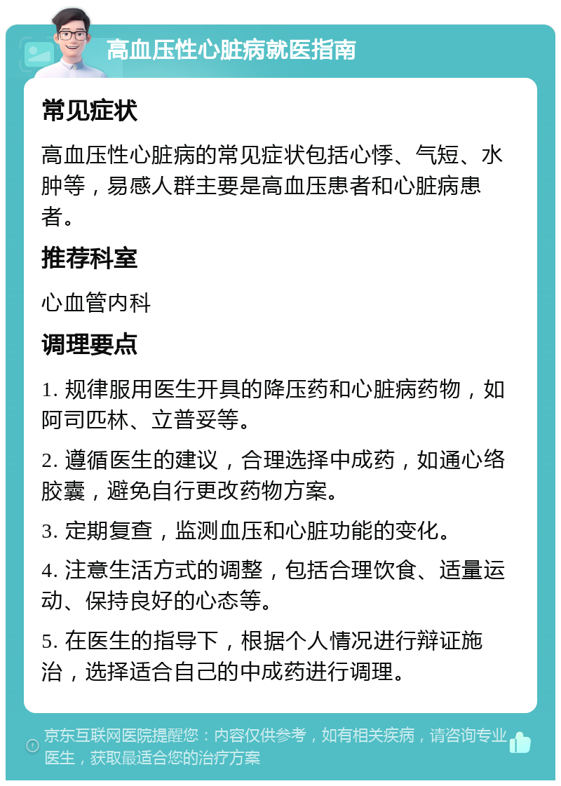 高血压性心脏病就医指南 常见症状 高血压性心脏病的常见症状包括心悸、气短、水肿等，易感人群主要是高血压患者和心脏病患者。 推荐科室 心血管内科 调理要点 1. 规律服用医生开具的降压药和心脏病药物，如阿司匹林、立普妥等。 2. 遵循医生的建议，合理选择中成药，如通心络胶囊，避免自行更改药物方案。 3. 定期复查，监测血压和心脏功能的变化。 4. 注意生活方式的调整，包括合理饮食、适量运动、保持良好的心态等。 5. 在医生的指导下，根据个人情况进行辩证施治，选择适合自己的中成药进行调理。