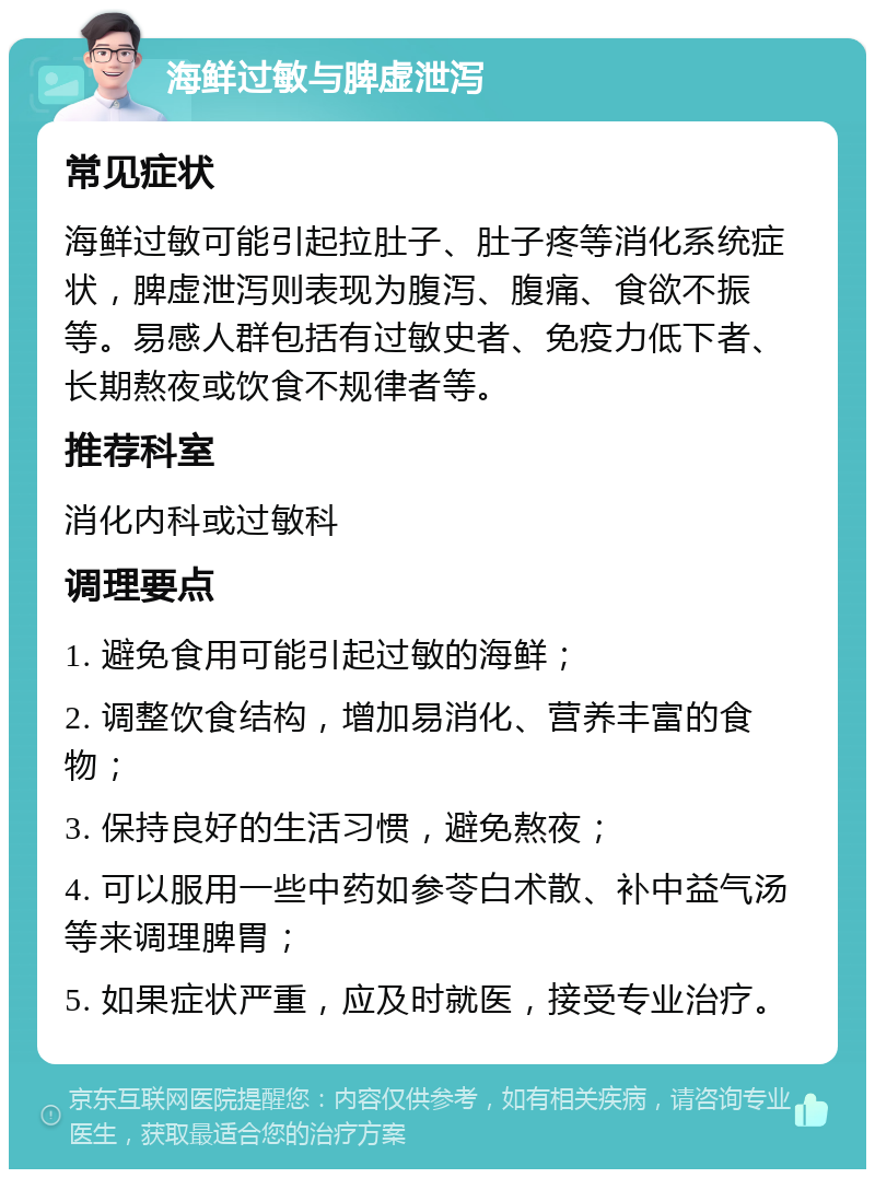 海鲜过敏与脾虚泄泻 常见症状 海鲜过敏可能引起拉肚子、肚子疼等消化系统症状，脾虚泄泻则表现为腹泻、腹痛、食欲不振等。易感人群包括有过敏史者、免疫力低下者、长期熬夜或饮食不规律者等。 推荐科室 消化内科或过敏科 调理要点 1. 避免食用可能引起过敏的海鲜； 2. 调整饮食结构，增加易消化、营养丰富的食物； 3. 保持良好的生活习惯，避免熬夜； 4. 可以服用一些中药如参苓白术散、补中益气汤等来调理脾胃； 5. 如果症状严重，应及时就医，接受专业治疗。