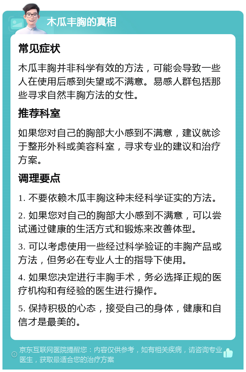 木瓜丰胸的真相 常见症状 木瓜丰胸并非科学有效的方法，可能会导致一些人在使用后感到失望或不满意。易感人群包括那些寻求自然丰胸方法的女性。 推荐科室 如果您对自己的胸部大小感到不满意，建议就诊于整形外科或美容科室，寻求专业的建议和治疗方案。 调理要点 1. 不要依赖木瓜丰胸这种未经科学证实的方法。 2. 如果您对自己的胸部大小感到不满意，可以尝试通过健康的生活方式和锻炼来改善体型。 3. 可以考虑使用一些经过科学验证的丰胸产品或方法，但务必在专业人士的指导下使用。 4. 如果您决定进行丰胸手术，务必选择正规的医疗机构和有经验的医生进行操作。 5. 保持积极的心态，接受自己的身体，健康和自信才是最美的。