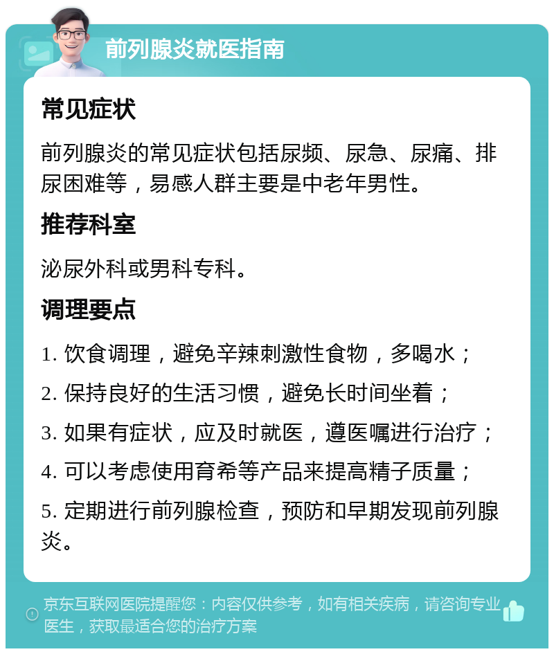 前列腺炎就医指南 常见症状 前列腺炎的常见症状包括尿频、尿急、尿痛、排尿困难等，易感人群主要是中老年男性。 推荐科室 泌尿外科或男科专科。 调理要点 1. 饮食调理，避免辛辣刺激性食物，多喝水； 2. 保持良好的生活习惯，避免长时间坐着； 3. 如果有症状，应及时就医，遵医嘱进行治疗； 4. 可以考虑使用育希等产品来提高精子质量； 5. 定期进行前列腺检查，预防和早期发现前列腺炎。