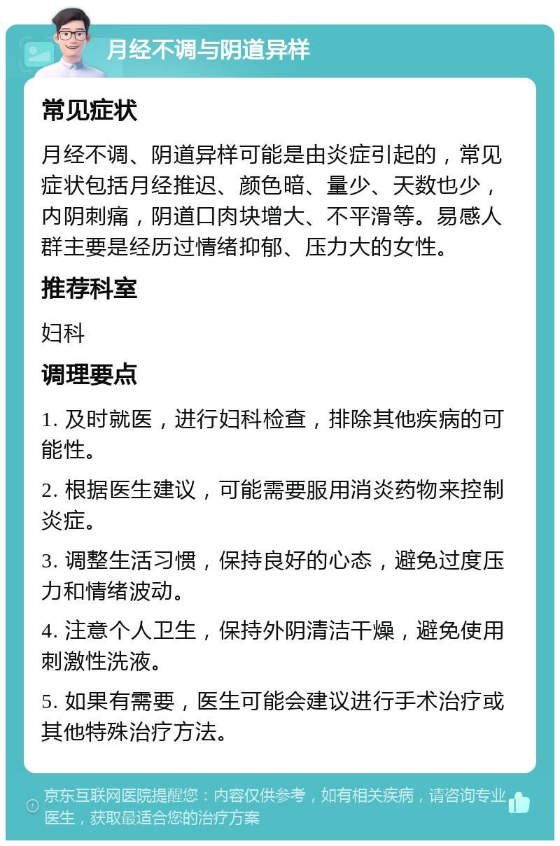 月经不调与阴道异样 常见症状 月经不调、阴道异样可能是由炎症引起的，常见症状包括月经推迟、颜色暗、量少、天数也少，内阴刺痛，阴道口肉块增大、不平滑等。易感人群主要是经历过情绪抑郁、压力大的女性。 推荐科室 妇科 调理要点 1. 及时就医，进行妇科检查，排除其他疾病的可能性。 2. 根据医生建议，可能需要服用消炎药物来控制炎症。 3. 调整生活习惯，保持良好的心态，避免过度压力和情绪波动。 4. 注意个人卫生，保持外阴清洁干燥，避免使用刺激性洗液。 5. 如果有需要，医生可能会建议进行手术治疗或其他特殊治疗方法。