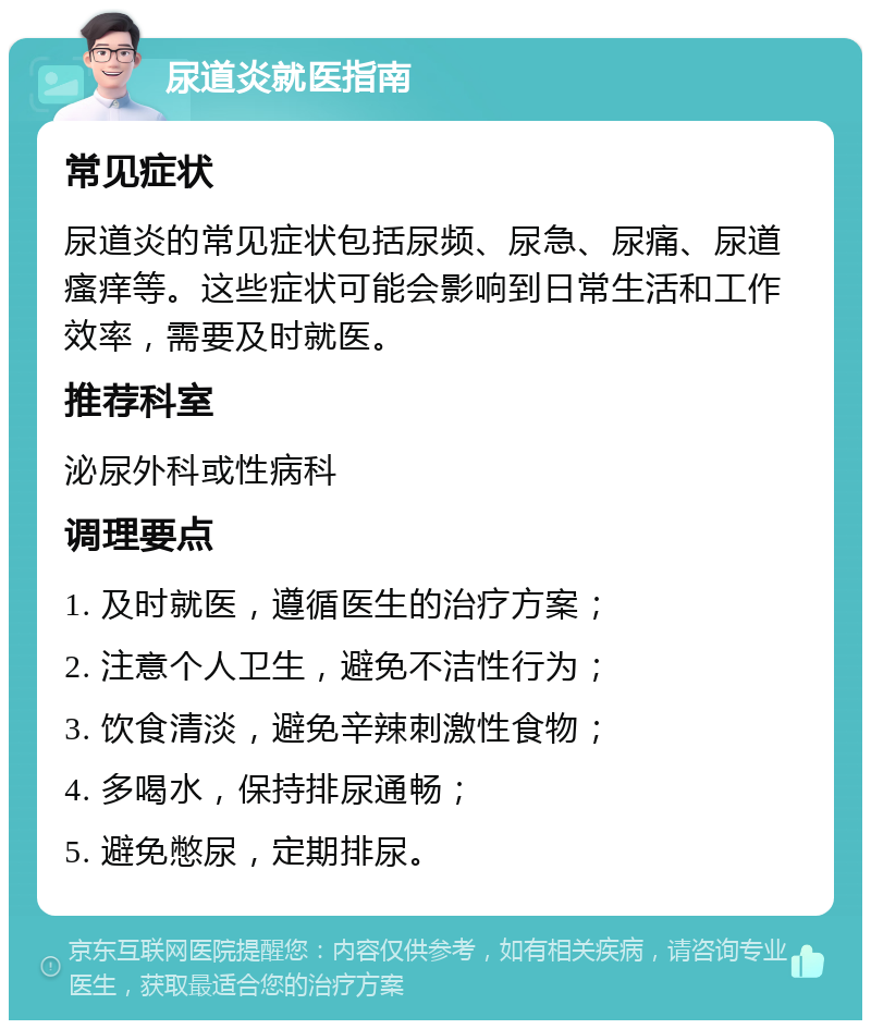 尿道炎就医指南 常见症状 尿道炎的常见症状包括尿频、尿急、尿痛、尿道瘙痒等。这些症状可能会影响到日常生活和工作效率，需要及时就医。 推荐科室 泌尿外科或性病科 调理要点 1. 及时就医，遵循医生的治疗方案； 2. 注意个人卫生，避免不洁性行为； 3. 饮食清淡，避免辛辣刺激性食物； 4. 多喝水，保持排尿通畅； 5. 避免憋尿，定期排尿。