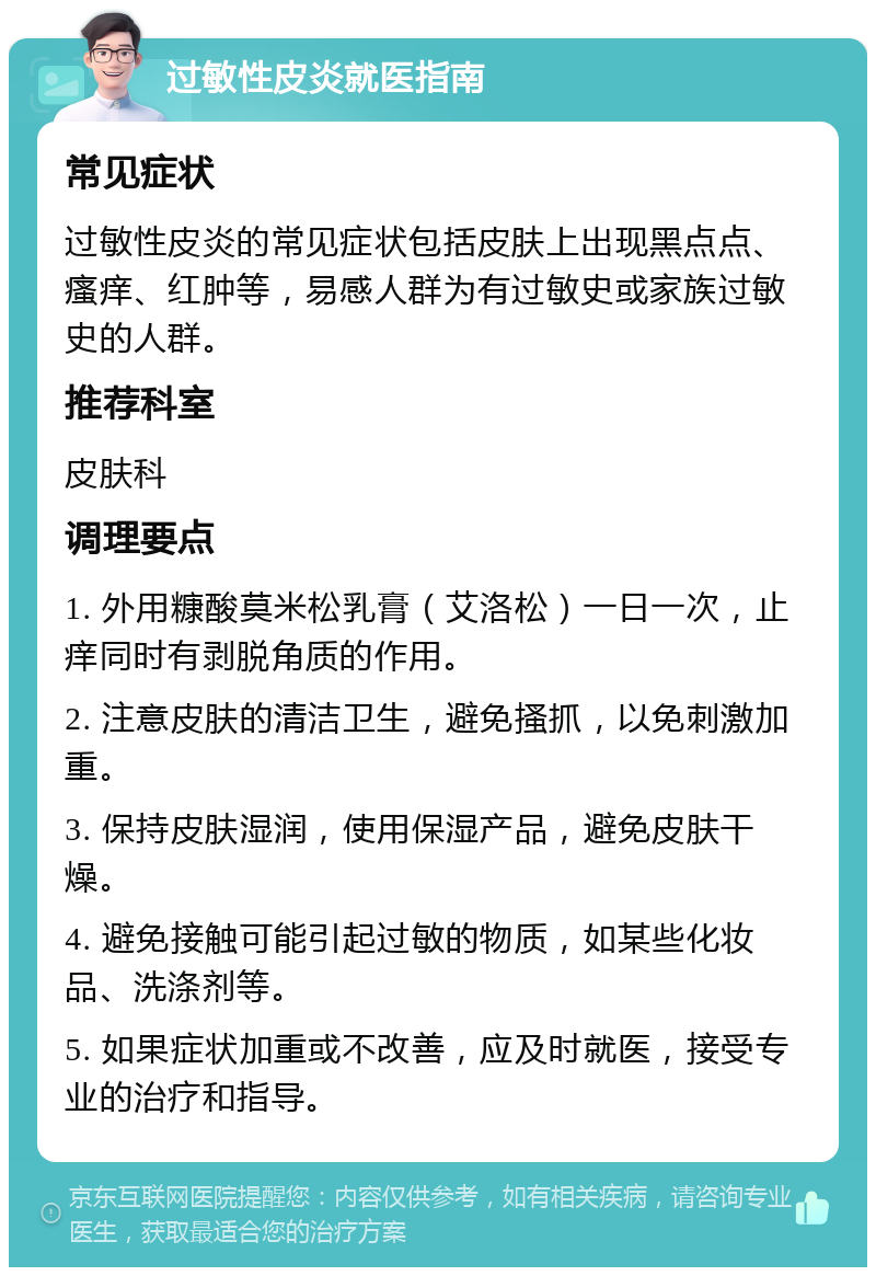 过敏性皮炎就医指南 常见症状 过敏性皮炎的常见症状包括皮肤上出现黑点点、瘙痒、红肿等，易感人群为有过敏史或家族过敏史的人群。 推荐科室 皮肤科 调理要点 1. 外用糠酸莫米松乳膏（艾洛松）一日一次，止痒同时有剥脱角质的作用。 2. 注意皮肤的清洁卫生，避免搔抓，以免刺激加重。 3. 保持皮肤湿润，使用保湿产品，避免皮肤干燥。 4. 避免接触可能引起过敏的物质，如某些化妆品、洗涤剂等。 5. 如果症状加重或不改善，应及时就医，接受专业的治疗和指导。