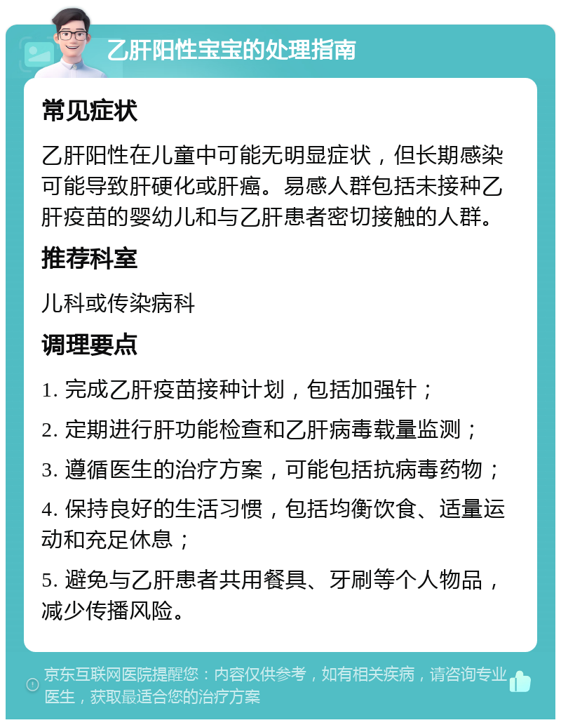 乙肝阳性宝宝的处理指南 常见症状 乙肝阳性在儿童中可能无明显症状，但长期感染可能导致肝硬化或肝癌。易感人群包括未接种乙肝疫苗的婴幼儿和与乙肝患者密切接触的人群。 推荐科室 儿科或传染病科 调理要点 1. 完成乙肝疫苗接种计划，包括加强针； 2. 定期进行肝功能检查和乙肝病毒载量监测； 3. 遵循医生的治疗方案，可能包括抗病毒药物； 4. 保持良好的生活习惯，包括均衡饮食、适量运动和充足休息； 5. 避免与乙肝患者共用餐具、牙刷等个人物品，减少传播风险。