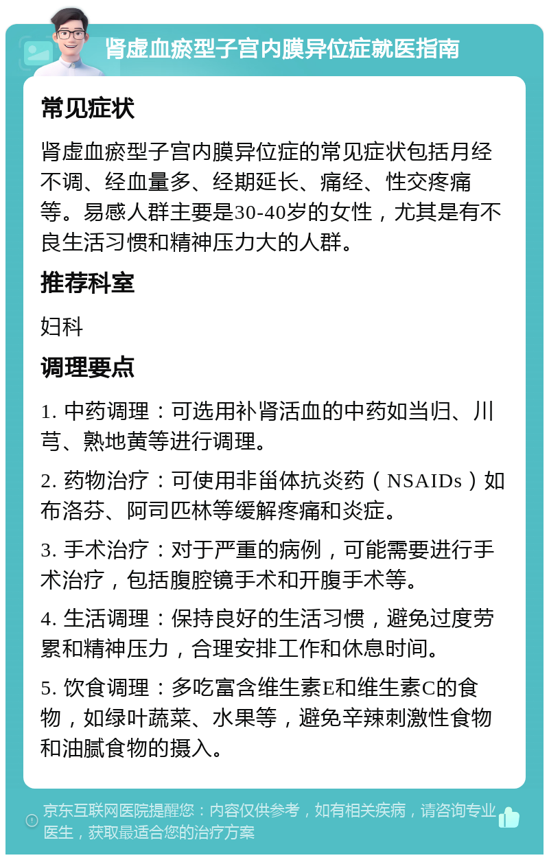 肾虚血瘀型子宫内膜异位症就医指南 常见症状 肾虚血瘀型子宫内膜异位症的常见症状包括月经不调、经血量多、经期延长、痛经、性交疼痛等。易感人群主要是30-40岁的女性，尤其是有不良生活习惯和精神压力大的人群。 推荐科室 妇科 调理要点 1. 中药调理：可选用补肾活血的中药如当归、川芎、熟地黄等进行调理。 2. 药物治疗：可使用非甾体抗炎药（NSAIDs）如布洛芬、阿司匹林等缓解疼痛和炎症。 3. 手术治疗：对于严重的病例，可能需要进行手术治疗，包括腹腔镜手术和开腹手术等。 4. 生活调理：保持良好的生活习惯，避免过度劳累和精神压力，合理安排工作和休息时间。 5. 饮食调理：多吃富含维生素E和维生素C的食物，如绿叶蔬菜、水果等，避免辛辣刺激性食物和油腻食物的摄入。