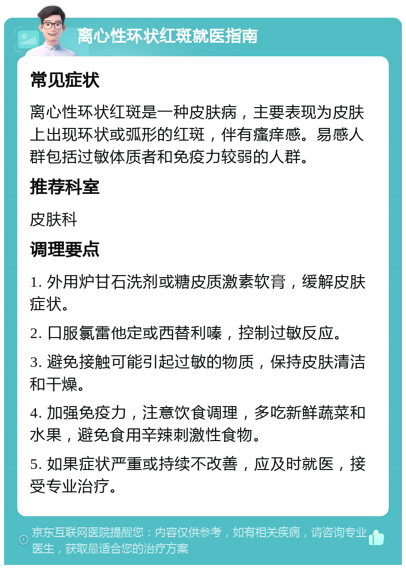 离心性环状红斑就医指南 常见症状 离心性环状红斑是一种皮肤病，主要表现为皮肤上出现环状或弧形的红斑，伴有瘙痒感。易感人群包括过敏体质者和免疫力较弱的人群。 推荐科室 皮肤科 调理要点 1. 外用炉甘石洗剂或糖皮质激素软膏，缓解皮肤症状。 2. 口服氯雷他定或西替利嗪，控制过敏反应。 3. 避免接触可能引起过敏的物质，保持皮肤清洁和干燥。 4. 加强免疫力，注意饮食调理，多吃新鲜蔬菜和水果，避免食用辛辣刺激性食物。 5. 如果症状严重或持续不改善，应及时就医，接受专业治疗。