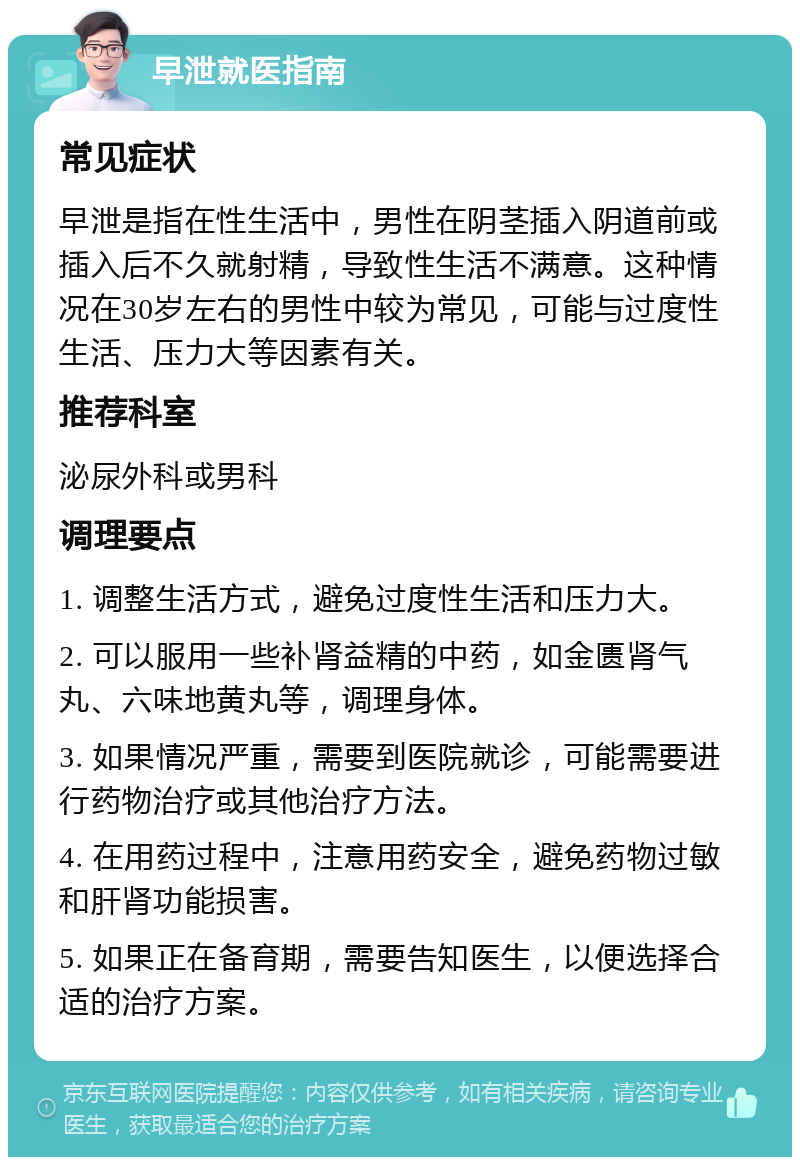 早泄就医指南 常见症状 早泄是指在性生活中，男性在阴茎插入阴道前或插入后不久就射精，导致性生活不满意。这种情况在30岁左右的男性中较为常见，可能与过度性生活、压力大等因素有关。 推荐科室 泌尿外科或男科 调理要点 1. 调整生活方式，避免过度性生活和压力大。 2. 可以服用一些补肾益精的中药，如金匮肾气丸、六味地黄丸等，调理身体。 3. 如果情况严重，需要到医院就诊，可能需要进行药物治疗或其他治疗方法。 4. 在用药过程中，注意用药安全，避免药物过敏和肝肾功能损害。 5. 如果正在备育期，需要告知医生，以便选择合适的治疗方案。