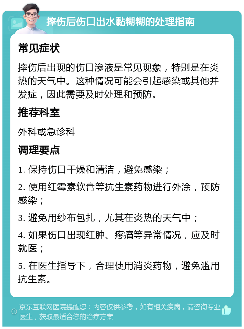 摔伤后伤口出水黏糊糊的处理指南 常见症状 摔伤后出现的伤口渗液是常见现象，特别是在炎热的天气中。这种情况可能会引起感染或其他并发症，因此需要及时处理和预防。 推荐科室 外科或急诊科 调理要点 1. 保持伤口干燥和清洁，避免感染； 2. 使用红霉素软膏等抗生素药物进行外涂，预防感染； 3. 避免用纱布包扎，尤其在炎热的天气中； 4. 如果伤口出现红肿、疼痛等异常情况，应及时就医； 5. 在医生指导下，合理使用消炎药物，避免滥用抗生素。