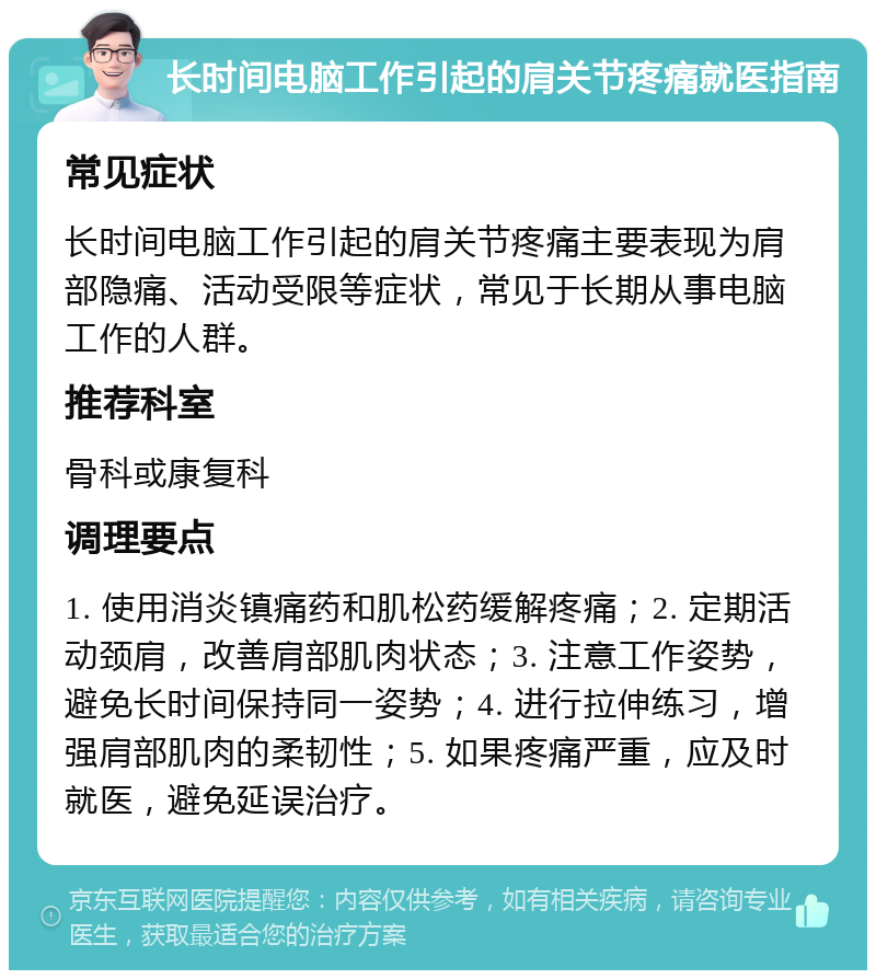 长时间电脑工作引起的肩关节疼痛就医指南 常见症状 长时间电脑工作引起的肩关节疼痛主要表现为肩部隐痛、活动受限等症状，常见于长期从事电脑工作的人群。 推荐科室 骨科或康复科 调理要点 1. 使用消炎镇痛药和肌松药缓解疼痛；2. 定期活动颈肩，改善肩部肌肉状态；3. 注意工作姿势，避免长时间保持同一姿势；4. 进行拉伸练习，增强肩部肌肉的柔韧性；5. 如果疼痛严重，应及时就医，避免延误治疗。