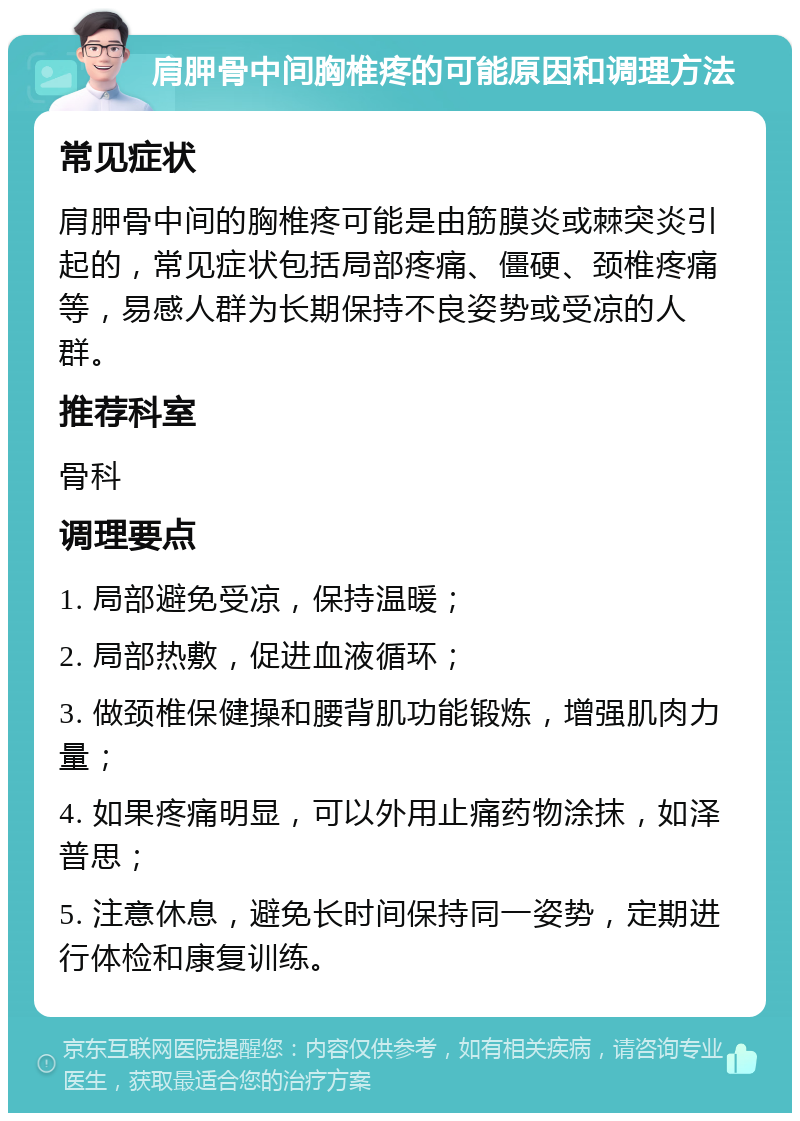 肩胛骨中间胸椎疼的可能原因和调理方法 常见症状 肩胛骨中间的胸椎疼可能是由筋膜炎或棘突炎引起的，常见症状包括局部疼痛、僵硬、颈椎疼痛等，易感人群为长期保持不良姿势或受凉的人群。 推荐科室 骨科 调理要点 1. 局部避免受凉，保持温暖； 2. 局部热敷，促进血液循环； 3. 做颈椎保健操和腰背肌功能锻炼，增强肌肉力量； 4. 如果疼痛明显，可以外用止痛药物涂抹，如泽普思； 5. 注意休息，避免长时间保持同一姿势，定期进行体检和康复训练。