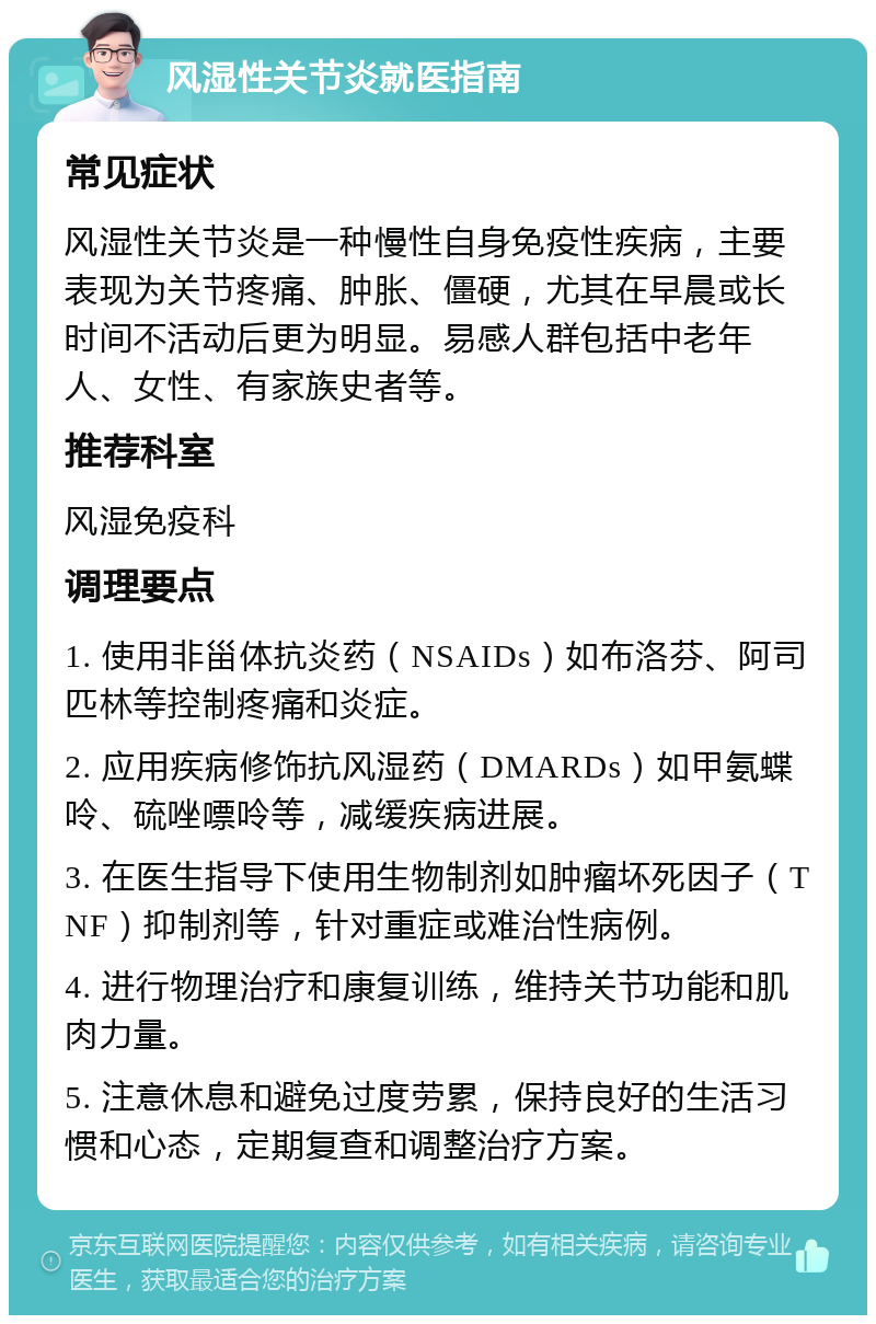 风湿性关节炎就医指南 常见症状 风湿性关节炎是一种慢性自身免疫性疾病，主要表现为关节疼痛、肿胀、僵硬，尤其在早晨或长时间不活动后更为明显。易感人群包括中老年人、女性、有家族史者等。 推荐科室 风湿免疫科 调理要点 1. 使用非甾体抗炎药（NSAIDs）如布洛芬、阿司匹林等控制疼痛和炎症。 2. 应用疾病修饰抗风湿药（DMARDs）如甲氨蝶呤、硫唑嘌呤等，减缓疾病进展。 3. 在医生指导下使用生物制剂如肿瘤坏死因子（TNF）抑制剂等，针对重症或难治性病例。 4. 进行物理治疗和康复训练，维持关节功能和肌肉力量。 5. 注意休息和避免过度劳累，保持良好的生活习惯和心态，定期复查和调整治疗方案。