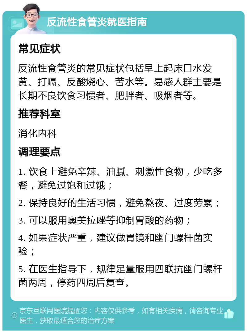 反流性食管炎就医指南 常见症状 反流性食管炎的常见症状包括早上起床口水发黄、打嗝、反酸烧心、苦水等。易感人群主要是长期不良饮食习惯者、肥胖者、吸烟者等。 推荐科室 消化内科 调理要点 1. 饮食上避免辛辣、油腻、刺激性食物，少吃多餐，避免过饱和过饿； 2. 保持良好的生活习惯，避免熬夜、过度劳累； 3. 可以服用奥美拉唑等抑制胃酸的药物； 4. 如果症状严重，建议做胃镜和幽门螺杆菌实验； 5. 在医生指导下，规律足量服用四联抗幽门螺杆菌两周，停药四周后复查。