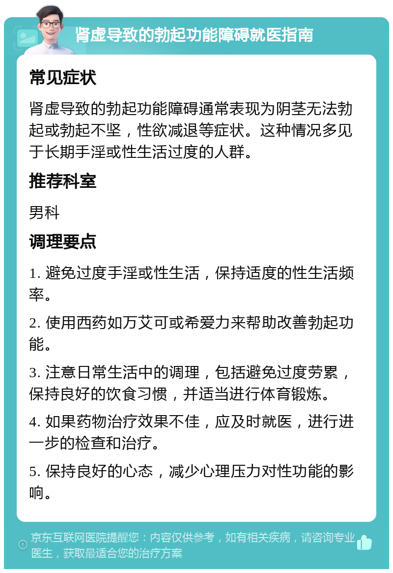 肾虚导致的勃起功能障碍就医指南 常见症状 肾虚导致的勃起功能障碍通常表现为阴茎无法勃起或勃起不坚，性欲减退等症状。这种情况多见于长期手淫或性生活过度的人群。 推荐科室 男科 调理要点 1. 避免过度手淫或性生活，保持适度的性生活频率。 2. 使用西药如万艾可或希爱力来帮助改善勃起功能。 3. 注意日常生活中的调理，包括避免过度劳累，保持良好的饮食习惯，并适当进行体育锻炼。 4. 如果药物治疗效果不佳，应及时就医，进行进一步的检查和治疗。 5. 保持良好的心态，减少心理压力对性功能的影响。