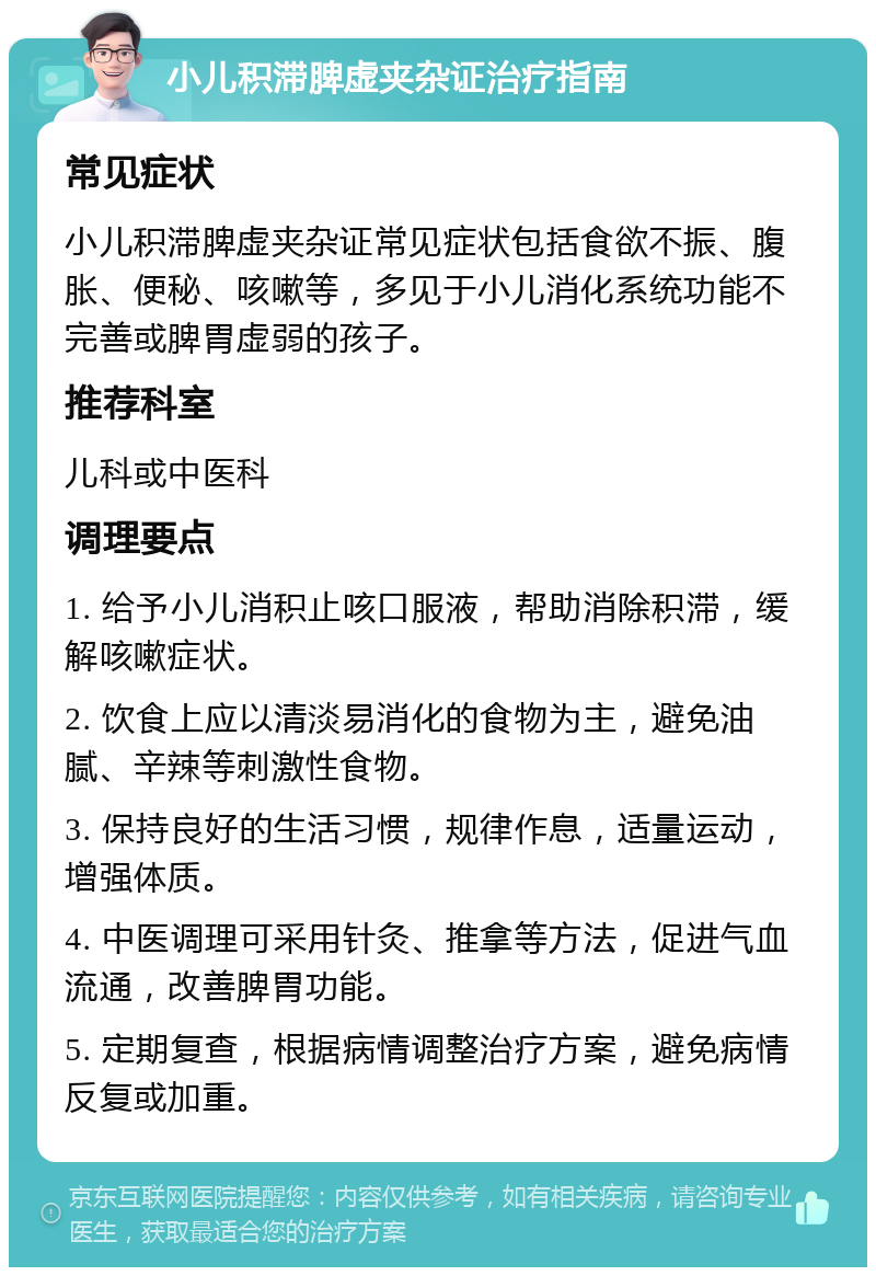 小儿积滞脾虚夹杂证治疗指南 常见症状 小儿积滞脾虚夹杂证常见症状包括食欲不振、腹胀、便秘、咳嗽等，多见于小儿消化系统功能不完善或脾胃虚弱的孩子。 推荐科室 儿科或中医科 调理要点 1. 给予小儿消积止咳口服液，帮助消除积滞，缓解咳嗽症状。 2. 饮食上应以清淡易消化的食物为主，避免油腻、辛辣等刺激性食物。 3. 保持良好的生活习惯，规律作息，适量运动，增强体质。 4. 中医调理可采用针灸、推拿等方法，促进气血流通，改善脾胃功能。 5. 定期复查，根据病情调整治疗方案，避免病情反复或加重。