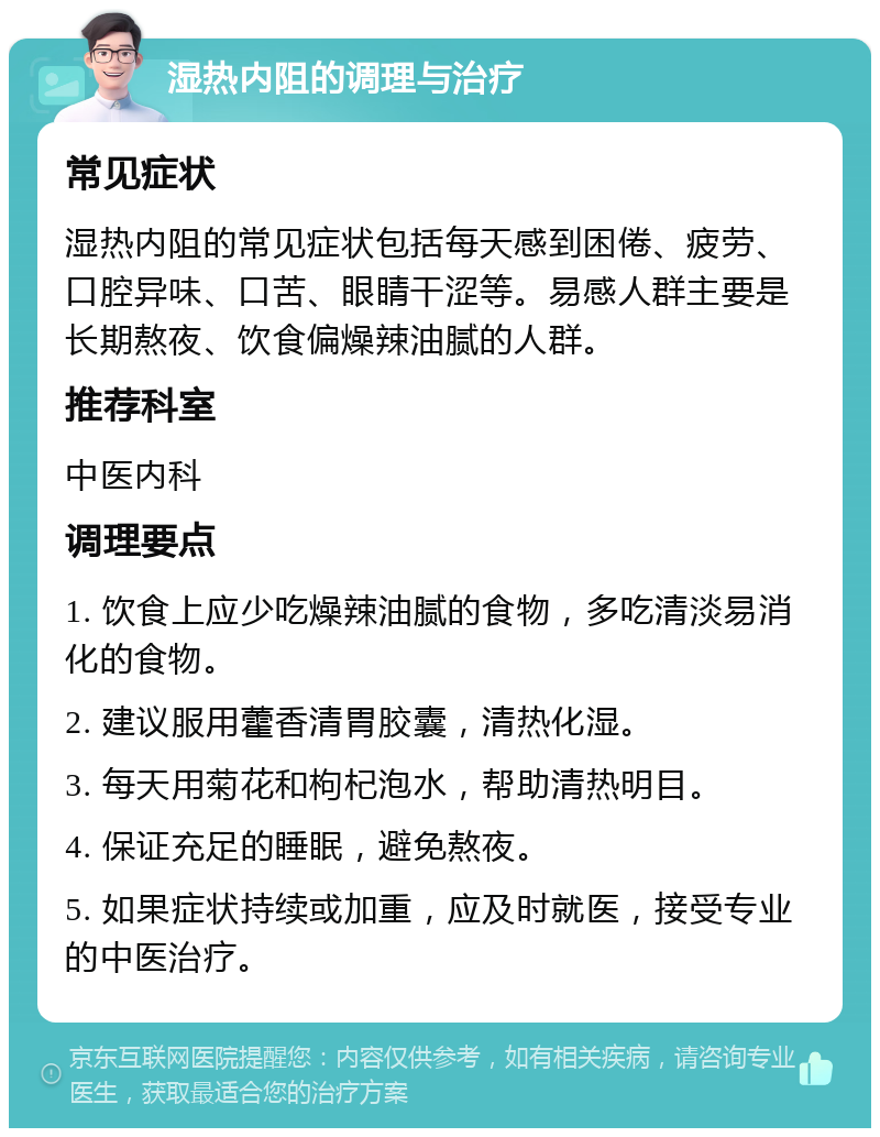 湿热内阻的调理与治疗 常见症状 湿热内阻的常见症状包括每天感到困倦、疲劳、口腔异味、口苦、眼睛干涩等。易感人群主要是长期熬夜、饮食偏燥辣油腻的人群。 推荐科室 中医内科 调理要点 1. 饮食上应少吃燥辣油腻的食物，多吃清淡易消化的食物。 2. 建议服用藿香清胃胶囊，清热化湿。 3. 每天用菊花和枸杞泡水，帮助清热明目。 4. 保证充足的睡眠，避免熬夜。 5. 如果症状持续或加重，应及时就医，接受专业的中医治疗。